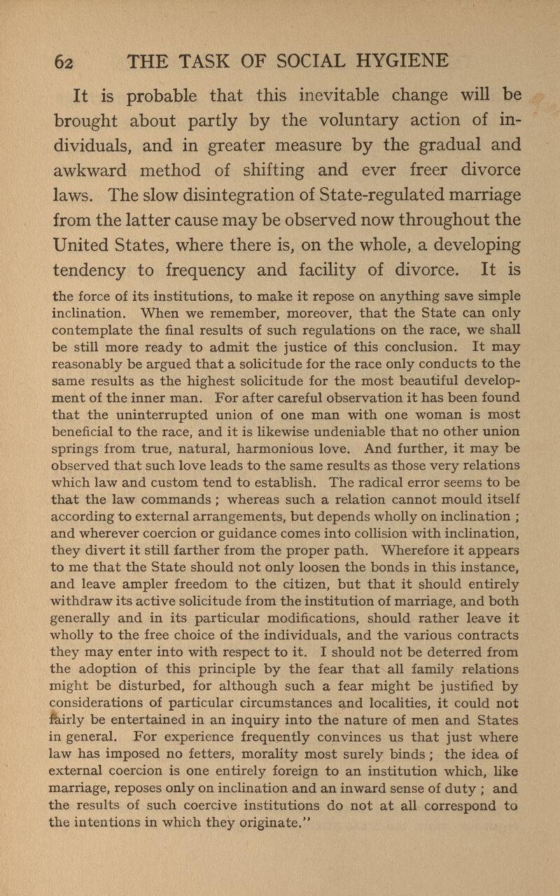 б2 THE TASK OF SOCIAL HYGIENE It is probable that this inevitable change will be brought about partly by the voluntary action of in¬ dividuals, and in greater measure by the gradual and awkward method of shifting and ever freer divorce laws. The slow disintegration of State-regulated marriage from the latter cause may be observed now throughout the United States, where there is, on the whole, a developing tendency to frequency and facility of divorce. It is the force of its institutions, to make it repose on anything save simple inclination. When we remember, moreover, that the State can only contemplate the final results of such regulations on the race, we shall be still more ready to admit the justice of this conclusion. It may reasonably be argued that a solicitude for the race only conducts to the same results as the highest solicitude for the most beautiful develop¬ ment of the inner man. For after careful observation it has been found that the uninterrupted union of one man with one woman is most beneficial to the race, and it is likewise undeniable that no other union springs from true, natural, harmonious love. And further, it may be observed that such love leads to the same results as those very relations which law and custom tend to establish. The radical error seems to be that the law commands ; whereas such a relation cannot mould itself according to external arrangements, but depends wholly on inclination ; and wherever coercion or guidance comes into collision with inclination, they divert it still farther from the proper path. Wherefore it appears to me that the State should not only loosen the bonds in this instance, and leave ampler freedom to the citizen, but that it should entirely withdraw its active solicitude from the institution of marriage, and both generally and in its particular modifications, should rather leave it wholly to the free choice of the individuals, and the various contracts they may enter into with respect to it. I should not be deterred from the adoption of this principle by the fear that all family relations might be disturbed, for although such a fear might be justified by considerations of particular circumstances and localities, it could not :feirly be entertained in an inquiry into the nature of men and States in general. For experience frequently convinces us that just where law has imposed no fetters, morality most surely binds ; the idea of external coercion is one entirely foreign to an institution which, like marriage, reposes only on inclination and an inward sense of duty ; and the results of such coercive institutions do not at all correspond to the intentions in which they originate.