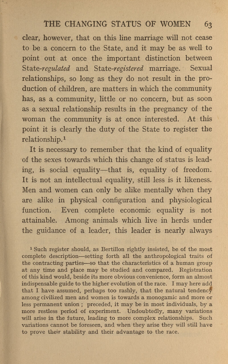 THE CHANGING STATUS OF WOMEN 63 clear, however, that on this Hne marriage will not cease to be a concern to the State, and it may be as well to point out at once the important distinction between Si2iíQ-regulated and ^id±Q-registered marriage. Sexual relationships, so long as they do not result in the pro¬ duction of children, are matters in which the community has, as a community, little or no concern, but as soon as a sexual relationship results in the pregnancy of the woman the community is at once interested. At this point it is clearly the duty of the State to register the relationship. 1 It is necessary to remember that the kind of equality of the sexes towards which this change of status is lead¬ ing, is social equality—that is, equality of freedom. It is not an intellectual equality, still less is it likeness. Men and women can only be alike mentally when they are alike in physical configuration and physiological function. Even complete economic equality is not attainable. Among animals which live in herds under the guidance of a leader, this leader is nearly always ^ Such register should, as Bertillon rightly insisted, be of the most complete description—setting forth all the anthropological traits of the contracting parties—so that the characteristics of a human group at any time and place may be studied and compared. Registration of this kind would, beside its more obvious convenience, form an almost indispensable guide to the higher evolution of the race. I may here add that I have assumed, perhaps too rashly, that the natural tendenc^^ among civilized men and women is towards a monogamie and more or less permanent union ; preceded, it may be in most individuals, by a more restless period of experiment. Undoubtedly, many variations will arise in the future, leading to more complex relationships. Such variations cannot be foreseen, and when they arise they will still have to prove their stability and their advantage to the race.
