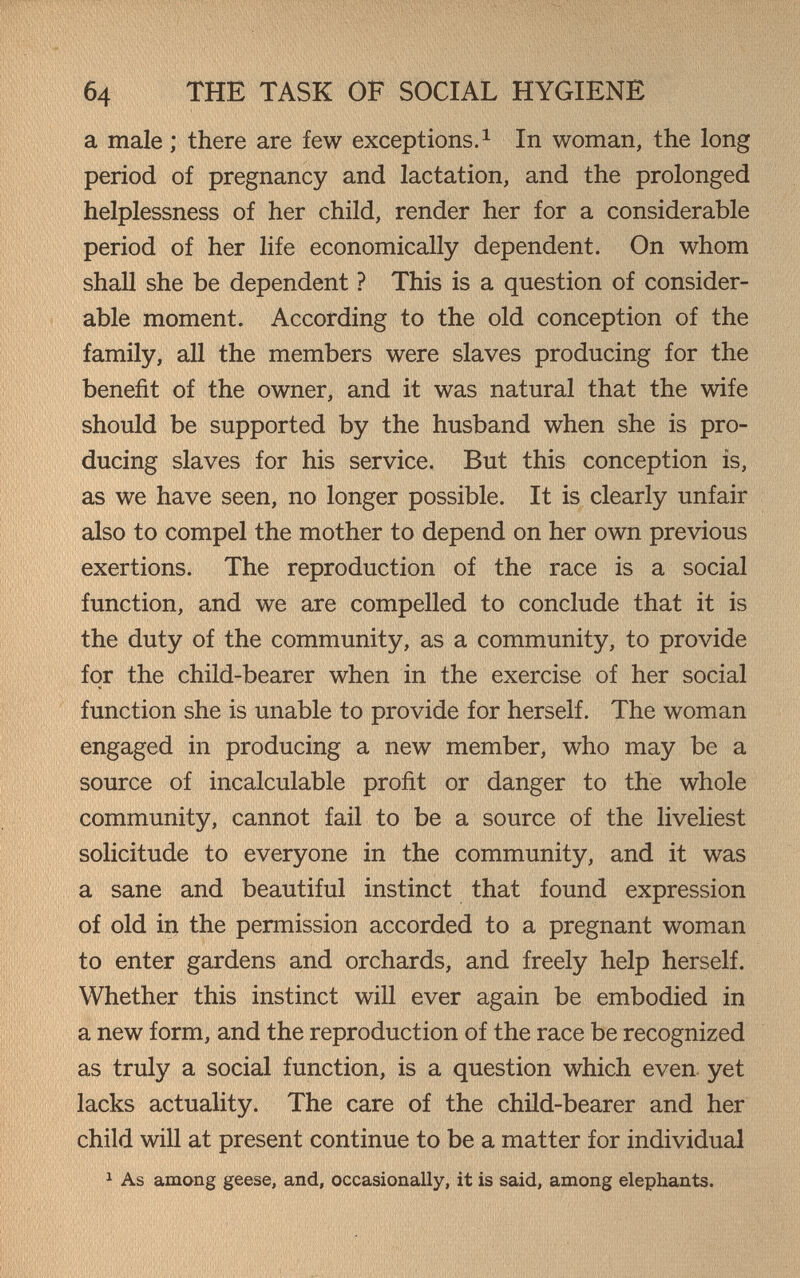 б4 THE TASK OF SOCIAL HYGIENE a male ; there are few exceptions. ^ In woman, the long period of pregnancy and lactation, and the prolonged helplessness of her child, render her for a considerable period of her life economically dependent. On whom shall she be dependent ? This is a question of consider¬ able moment. According to the old conception of the family, all the members were slaves producing for the benefit of the owner, and it was natural that the wife should be supported by the husband when she is pro¬ ducing slaves for his service. But this conception is, as we have seen, no longer possible. It is clearly unfair also to compel the mother to depend on her own previous exertions. The reproduction of the race is a social function, and we are compelled to conclude that it is the duty of the community, as a community, to provide for the child-bearer when in the exercise of her social function she is unable to provide for herself. The woman engaged in producing a new member, who may be a source of incalculable profit or danger to the whole community, cannot fail to be a source of the liveliest solicitude to everyone in the community, and it was a sane and beautiful instinct that found expression of old in the permission accorded to a pregnant woman to enter gardens and orchards, and freely help herself. Whether this instinct will ever again be embodied in a new form, and the reproduction of the race be recognized as truly a social function, is a question which even, yet lacks actuality. The care of the child-bearer and her child will at present continue to be a matter for individual ^ As among geese, and, occasionally, it is said, among elephants.