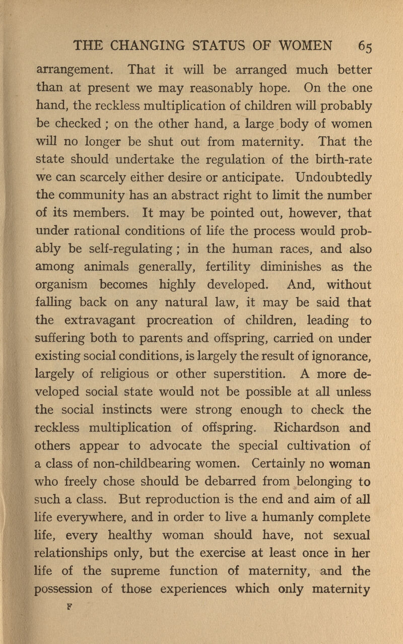 THE CHANGING STATUS OF WOMEN 65 arrangement. That it will be arranged much better than at present we may reasonably hope. On the one hand, the reckless multiplication of children will probably be checked ; on the other hand, a large ,body of women will no longer be shut out from maternity. That the state should undertake the regulation of the birth-rate we can scarcely either desire or anticipate. Undoubtedly the community has an abstract right to limit the number of its members. It may be pointed out, however, that under rational conditions of life the process would prob¬ ably be self-regulating ; in the human races, and also among animals generally, fertility diminishes as the organism becomes highly developed. And, without falling back on any natural law, it may be said that the extravagant procreation of children, leading to suffering both to parents and offspring, carried on under existing social conditions, is largely the result of ignorance, largely of religious or other superstition. A more de¬ veloped social state would not be possible at аП unless the social instincts were strong enough to check the reckless multiplication of offspring. Richardson and others appear to advocate the special cultivation of a class of non-childbearing women. Certainly no woman who freely chose should be debarred from belonging to such a class. But reproduction is the end and aim of all life everywhere, and in order to live a humanly complete life, every healthy woman should have, not sexual relationships only, but the exercise at least once in her ' life of the supreme function of maternity, and the possession of those experiences which only maternity F