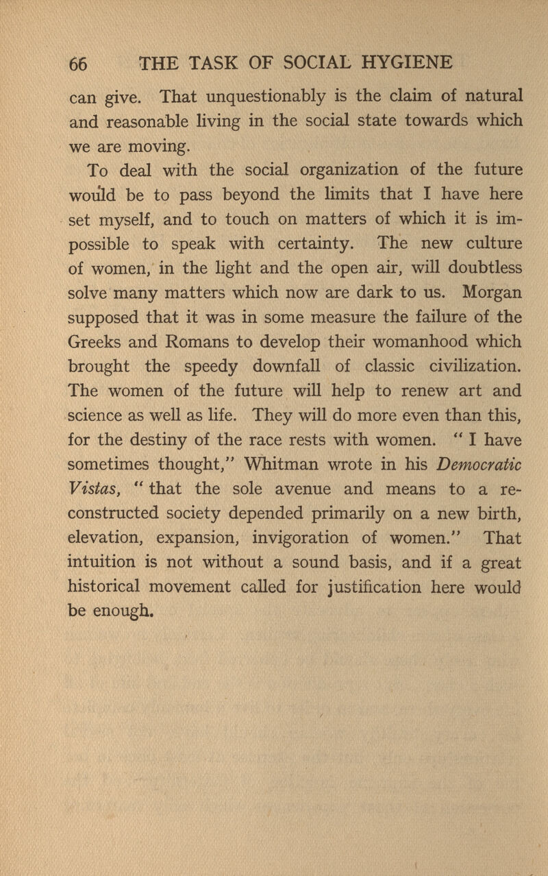 66 THE TASK OF SOCIAL HYGIENE can give. That unquestionably is the claim of natural and reasonable living in the social state towards which we are moving. To deal with the social organization of the future would be to pass beyond the limits that I have here set myself, and to touch on matters of which it is im¬ possible to speak with certainty. The new culture of women, in the light and the open air, will doubtless solve many matters which now are dark to us. Morgan supposed that it was in some measure the failure of the Greeks and Romans to develop their womanhood which brought the speedy downfall of classic civilization. The women of the future will help to renew art and science as well as life. They will do more even than this, for the destiny of the race rests with women.  I have sometimes thought, Whitman wrote in his Democratic Vistas,  that the sole avenue and means to a re¬ constructed society depended primarily on a new birth, elevation, expansion, invigoration of women. That intuition is not without a sound basis, and if a great historical movement called for justification here would be enough.