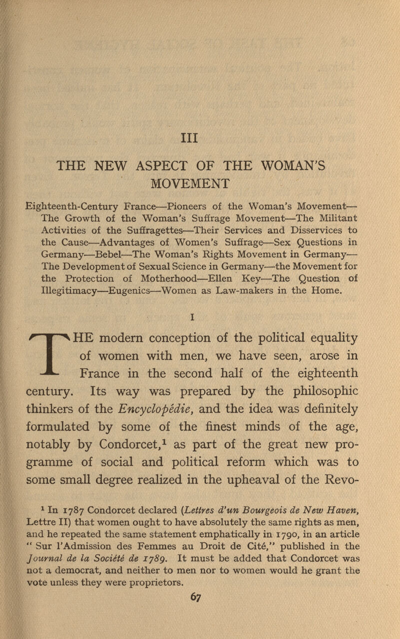 III THE NEW ASPECT OF THE WOMAN'S MOVEMENT Eighteenth-Century France—Pioneers of the Woman's Movement—- The Growth of the Woman's Suffrage Movement—The Militant Activities of the Suffragettes—Their Services and Disservices to the Cause—Advantages of Women's Suffrage—Sex Questions in Germany—Bebel—The Woman's Rights Movement in Germany— The Development of Sexual Science in Germany—the Movement for the Protection of Motherhood—Ellen Key—The Question of Illegitimacy—Eugenics—Women as Law-makers in the Home. I THE modern conception of the political equality of women with men, we have seen, arose in France in the second half of the eighteenth century. Its way was prepared by the philosophic thinkers of the Encyclopédie, and the idea was definitely formulated by some of the finest minds of the age, notably by Condorcet,^ as part of the great new pro¬ gramme of social and political reform which was to some smaU degree realized in the upheaval of the Revo- ^ In 1787 Condorcet declared (Lettres d'un Bourgeois de New Haven, Lettre II) that women ought to have absolutely the same rights as men, and he repeated the same statement emphatically in 1790, in an article  Sur l'Admission des Femmes au Droit de Cité, published in the Journal de la Société de lySg. It must be added that Condorcet was not a democrat, and neither to men nor to women would he grant the vote unless they were proprietors. 67