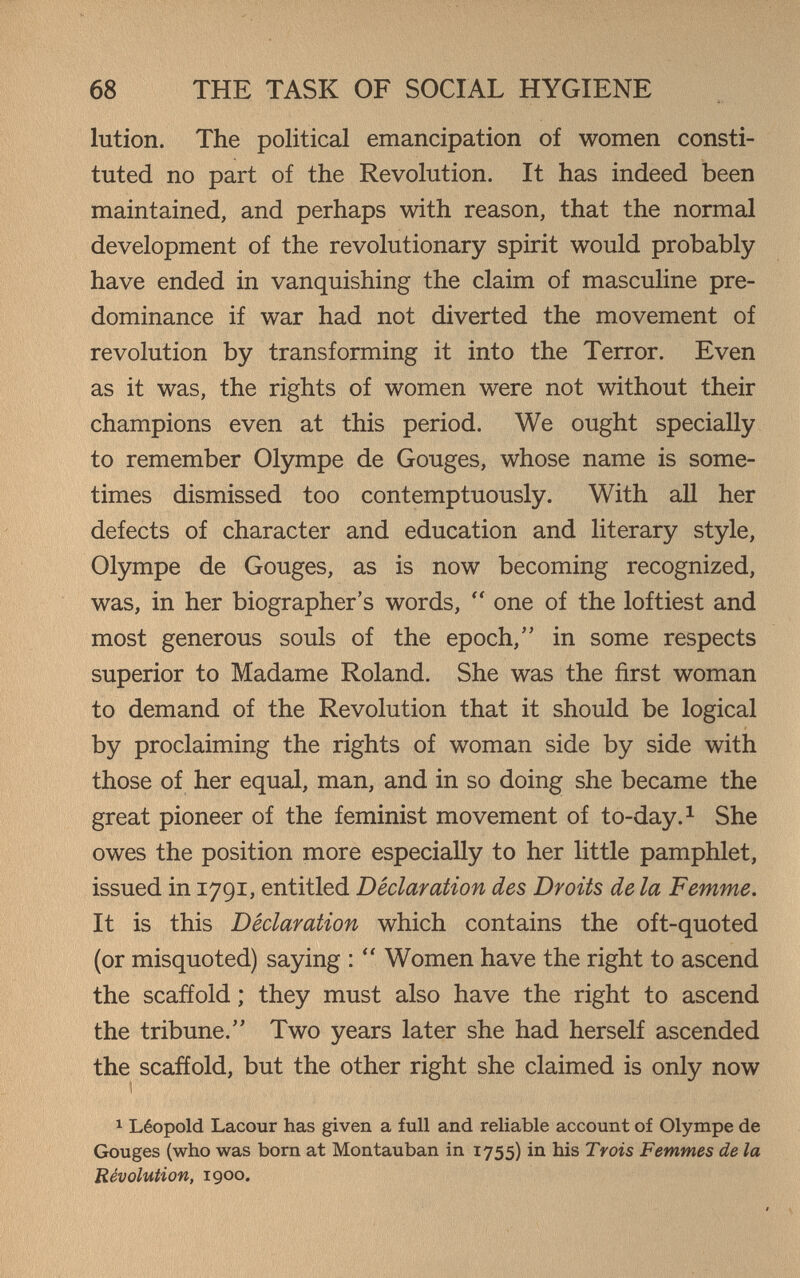 68 THE TASK OF SOCIAL HYGIENE lution. The political emancipation of women consti¬ tuted no part of the Revolution. It has indeed been maintained, and perhaps with reason, that the normal development of the revolutionary spirit would probably have ended in vanquishing the claim of masculine pre¬ dominance if war had not diverted the movement of revolution by transforming it into the Terror. Even as it was, the rights of women were not without their champions even at this period. We ought specially to remember Olympe de Gouges, whose name is some¬ times dismissed too contemptuously. With all her defects of character and education and literary style, Olympe de Gouges, as is now becoming recognized, was, in her biographer's words,  one of the loftiest and most generous souls of the epoch, in some respects superior to Madame Roland. She was the first woman to demand of the Revolution that it should be logical by proclaiming the rights of woman side by side with those of her equal, man, and in so doing she became the great pioneer of the feminist movement of to-day. ^ She owes the position more especially to her little pamphlet, issued in 1791, entitled Declaration des Droits de la Femme. It is this Déclaration which contains the oft-quoted (or misquoted) saying :  Women have the right to ascend the scaffold ; they must also have the right to ascend the tribune. Two years later she had herself ascended the scafíold, but the other right she claimed is only now 1 1 Léopold Lacour has given a full and reliable account of Olympe de Gouges (who was born at Montauban in 1755) in his Ту ois Femmes de la Révolution, 1900.