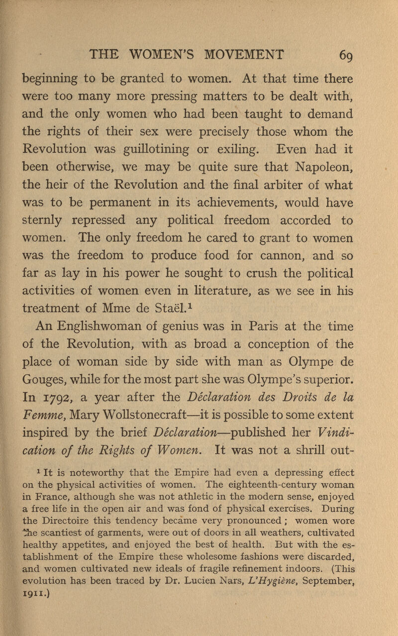 THE WOMEN'S MOVEMENT 69 beginning to be granted to women. At that time there were too many more pressing matters to be dealt with, and the only women Who had been taught to demand the rights of their sex were precisely those whom the Revolution was guillotining or exiling. Even had it been otherwise, we may be quite sure that Napoleon, the heir of the Revolution and the final arbiter of what was to be permanent in its achievements, would have sternly repressed any political freedom accorded to women. The only freedom he cared to grant to women was the freedom to produce food for cannon, and so far as lay in his power he sought to crush the political activities of women even in literature, as we see in his treatment of Mme de Staël. ^ An Englishwoman of genius was in Paris at the time of the Revolution, with as broad a conception of the place of woman side by side with man as Olympe de Gouges, while for the most part she was Olympe's superior. In 1792, a year after the Déclaration des Droits de la Femme, Mary Wollstonecraft—it is possible to some extent inspired by the brief Declaration—published her Vindi¬ cation of the Rights of Women. It was not a shrill out- iit is noteworthy that the Empire had even a depressing efíect on the physical activities of women. The eighteenth-century woman in France, although she was not athletic in the modern sense, enjoyed a free life in the open air and was fond of physical exercises. During the Directoire this tendency becâme very pronounced ; women wore 13ie scantiest of garments, were out of doors in all weathers, cultivated healthy appetites, and enjoyed the best of health. But with the es¬ tablishment of the Empire these wholesome fashions were discarded, and women cultivated new ideals of fragile refinement indoors. (This evolution has been traced by Dr. Lucien Nars, L'Hygiène, September, 1911.)