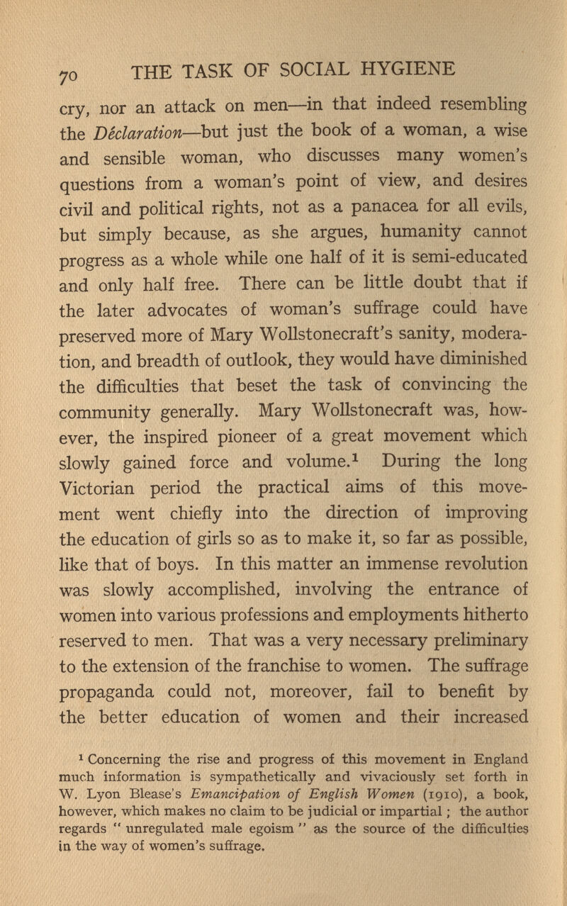 70 THE TASK OF SOCIAL HYGIENE cry, nor an attack on men—in that indeed resembling the Declaration—but just the book of a woman, a wise and sensible woman, who discusses many women's questions from a woman's point of view, and desires civil and political rights, not as a panacea for all evils, but simply because, as she argues, humanity cannot progress as a whole while one half of it is semi-educated and only half free. There can be little doubt that if the later advocates of woman's suffrage could have preserved more of Mary Wollstonecraft's sanity, modera¬ tion, and breadth of outlook, they would have diminished the difficulties that beset the task of convincing the community generally. Mary Wollstonecraft was, how¬ ever, the inspired pioneer of a great movement which slowly gained force and volume.^ During the long Victorian period the practical aims of this move¬ ment went chiefly into the direction of improving the education of girls so as to make it, so far as possible, like that of boys. In this matter an immense revolution was slowly accomplished, involving the entrance of women into various professions and employments hitherto reserved to men. That was a very necessary preliminary to the extension of the franchise to women. The suffrage propaganda could not, moreover, fail to benefit by the better education of women and their increased 1 Concerning the rise and progress of this movement in England much information is sympathetically and vivaciously set forth in W. Lyon Blease's Emancipation of English Women (1910), a book, however, which makes no claim to be judicial or impartial ; the author regards  unregulated male egoism  as the source of the difficulties in the way of women's sufírage.