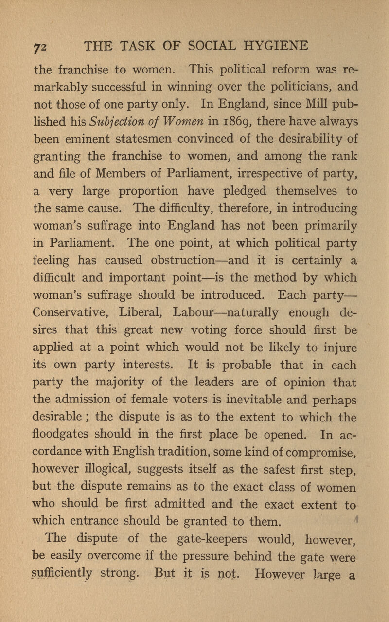 72 THE TASK OF SOCIAL HYGIENE the franchise to women. This political reform was re¬ markably successful in winning over the politicians, and not those of one party only. In England, since Mill pub¬ lished his Subjection of Women in 1869, there have always been eminent statesmen convinced of the desirability of granting the franchise to women, and among the rank and file of Members of Parliament, irrespective of party, a very large proportion have pledged themselves to the same cause. The difficulty, therefore, in introducing woman's suffrage into England has not been primarily in Parliament. The one point, at which political party feeling has caused obstruction—and it is certainly a difficult and important point—is the method by which woman's suffrage should be introduced. Each party— Conservative, Liberal, Labour—naturally enough de¬ sires that this great new voting force should first be applied at a point which would not be likely to injure its own party interests. It is probable that in each party the majority of the leaders are of opinion that the admission of female voters is inevitable and perhaps desirable ; the dispute is as to the extent to which the floodgates should in the first place be opened. In ac¬ cordance with EngHsh tradition, some kind of compromise, however illogical, suggests itself as the safest first step, but the dispute remains as to the exact class of women who should be first admitted and the exact extent to which entrance should be granted to them. The dispute of the gate-keepers would, however, be easily overcome if the pressure behind the gate were sufficiently strong. But it is not. However large a