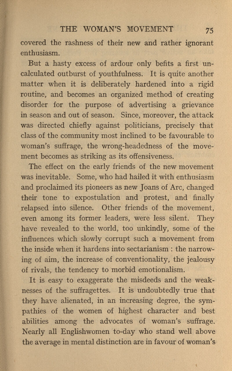 THE WOMAN'S MOVEMENT 75 covered the rashness of their new and rather ignorant enthusiasm. But a hasty excess of ardour only befits a first un- calculated outburst of youthfulness. It is quite another matter when it is dehberately hardened into a rigid routine, and becomes an organized method of creating disorder for the purpose of advertising a grievance in Season and out of season. Since, moreover, the attack was directed chiefly against poHticians, precisely that class of the community most inclined to be favourable to woman's suffrage, the wrong-headedness of the move¬ ment becomes as striking as its ofíensiveness. The effect on the early friends of the new movement was inevitable. Some, who had hailed it with enthusiasm and proclaimed its pioneers as new Joans of Arc, changed their tone to expostulation and protest, and finally relapsed into silence. Other friends of the movement, even among its former leaders, were less silent. They have revealed to the world, too unkindly, some of the influences which slowly corrupt such a movement from the inside when it hardens into sectarianism : the narrow¬ ing of aim, the increase of conventionality, the jealousy of rivals, the tendency to morbid emotionalism. It is easy to exaggerate the misdeeds and the weak¬ nesses of the suffragettes. It is undoubtedly true that they have alienated, in an increasing degree, the sym- pathies of the women of highest character and best abilities among the advocates of woman's suffrage. Nearly aU Englishwomen to-day who stand well above the average in mental distinction are in favour of woman's