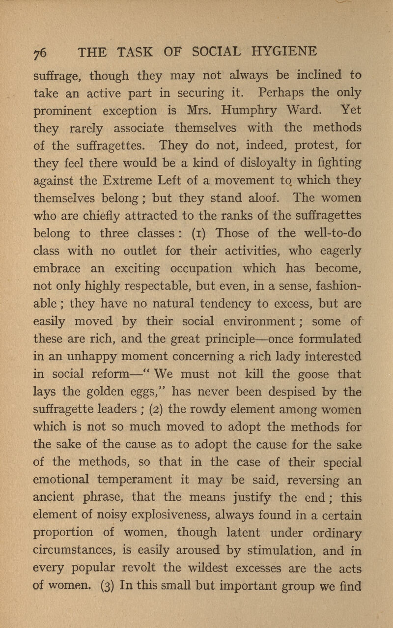 76 THE TASK OF SOCIAL HYGIENE suffrage, though they may not always be inclined to take an active part in securing it. Perhaps the only prominent exception is Mrs. Humphry Ward. Yet they rarely associate themselves with the methods of the suffragettes. They do not, indeed, protest, for they feel there would be a kind of disloyalty in fighting against the Extreme Left of a movement to which they themselves belong ; but they stand aloof. The women who are chieñy attracted to the ranks of the suffragettes belong to three classes : (i) Those of the well-to-do class with no outlet for their activities, who eagerly embrace an exciting occupation which has become, not only highly respectable, but even, in a sense, fashion¬ able ; they have no natural tendency to excess, but are easily moved by their social environment ; some of these are rich, and the great principle—once formulated in an unhappy moment concerning a rich lady interested in social reform— We must not kill the goose that lays the golden eggs, has never been despised by the suffragette leaders ; (2) the rowdy element among women which is not so much moved to adopt the methods for the sake of the cause as to adopt the cause for the sake of the methods, so that in the case of their special emotional temperament it may be said, reversing an ancient phrase, that the means justify the end ; this element of noisy explosiveness, always found in a certain proportion of women, though latent under ordinary circumstances, is easily aroused by stimulation, and in every popular revolt the wildest excesses are the acts of women. (3) In this small but important group we find