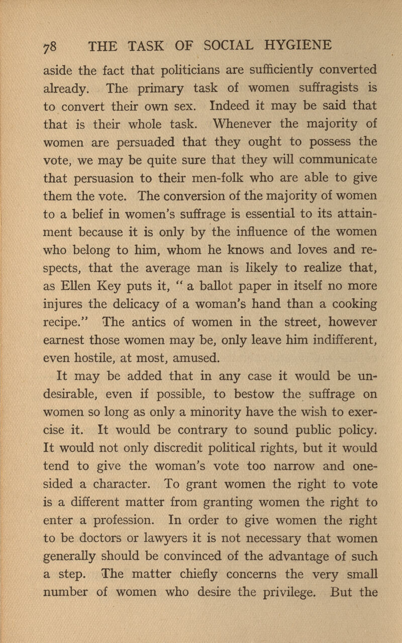 78 THE TASK OF SOCIAL HYGIENE aside the fact that politicians are sufficiently converted already. The primary task of women suffragists is to convert their own sex. Indeed it may be said that that is their whole task. Whenever the majority of women are persuaded that they ought to possess the vote, we may be quite sure that they will communicate that persuasion to their men-folk who are able to give them the vote. The conversion of the majority of women to a belief in women's suffrage is essential to its attain¬ ment because it is only by the influence of the women who belong to him, whom he knows and loves and re¬ spects, that the average man is likely to realize that, as EUen Key puts it,  a ballot paper in itself no more injures the delicacy of a woman's hand than a cooking recipe. The antics of women in the street, however earnest those women may be, only leave him indifferent, even hostile, at most, amused. It may be added that in any case it would be un¬ desirable, even if possible, to bestow the suffrage on women so long as only a minority have the wish to exer¬ cise it. It would be contrary to sound public poHcy. It would not only discredit political rights, but it would tend to give the woman's vote too narrow and one¬ sided a character. To grant women the right to vote is a different matter from granting women the right to enter a profession. In order to give women the right to be doctors or lawyers it is not necessary that women generally should be convinced of the advantage of such a step. The matter chiefly concerns the very small number of women who desire the privilege. But the
