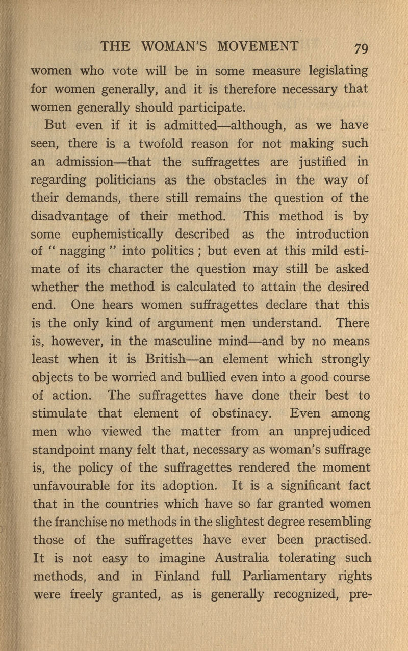 THE WOMAN'S MOVEMENT 79 women who vote will be in some measure legislating for women generaUy, and it is therefore necessary that women generally should participate. But even if it is admitted—although, as we have seen, there is a twofold reason for not making such an admission—^that the suffragettes are justified in regarding politicians as the obstacles in the way of their demands, there still remains the question of the disadvantage of their method. This method is by some euphemistically described as the introduction of  nagging  into poHtics ; but even at this mild esti¬ mate of its character the question may still be asked whether the method is calculated to attain the desired end. One hears women suffragettes declare that this is the only kind of argument men understand. There is, however, in the masculine mind—and by no means least when it is British—an element which strongly abjects to be worried and bullied even into a good course of action. The suffragettes have done their best to stimulate that element of obstinacy. Even among men who viewed the matter from an unprejudiced standpoint many felt that, necessary as woman's suffrage is, the policy of the suffragettes rendered the moment unfavourable for its adoption. It is a significant fact that in the countries which have so far granted women the franchise no methods in the slightest degree resembling those of the suffragettes have ever been practised. It is not easy to imagine Australia tolerating such methods, and in Finland full Parliamentary rights were freely granted, as is generally recognized, pre-