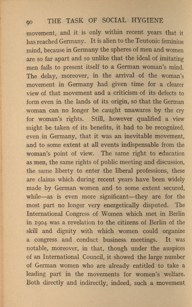 90 THE TASK OF SOCIAL HYGIENE movement, and it is only within recent years that it has reached Germany. It is ahen to the Teutonic feminine mind, because in Germany the spheres of men and women are so far apart and so unhke that the ideal of imitating men fails to present itself to a German woman's mind. The delay, moreover, in the arrival of the woman's movement in Germany had given time for a clearer view of that movement and a criticism of its defects to form even in the lands of its origin, so that the German woman can no longer be caught unawares by the cry for woman's rights. Still, however qualified a view might be taken of its benefits, it had to be recognized, even in Germany, that it was an inevitable movement, and to some extent at aU events indispensable from the woman's point of view. The same right to education as men, the same rights of public meeting and discussion, the same liberty to enter the liberal professions, these are claims which during recent years have been widely made by German women and to some extent secured, while—as is even more significant—they are for the most part no longer very energetically disputed. The International Congress of Women which met in Berlin in 1904 was a revelation to the citizens of Berlin of the skill and dignity with which women could organize a congress and conduct business meetings. It was notable, moreover, in that, though under the auspices of an International Council, it showed the large number of German women who are already entitled to take a leading part in the movements for women's welfare. Both directly and indirectly, indeed, such a movement