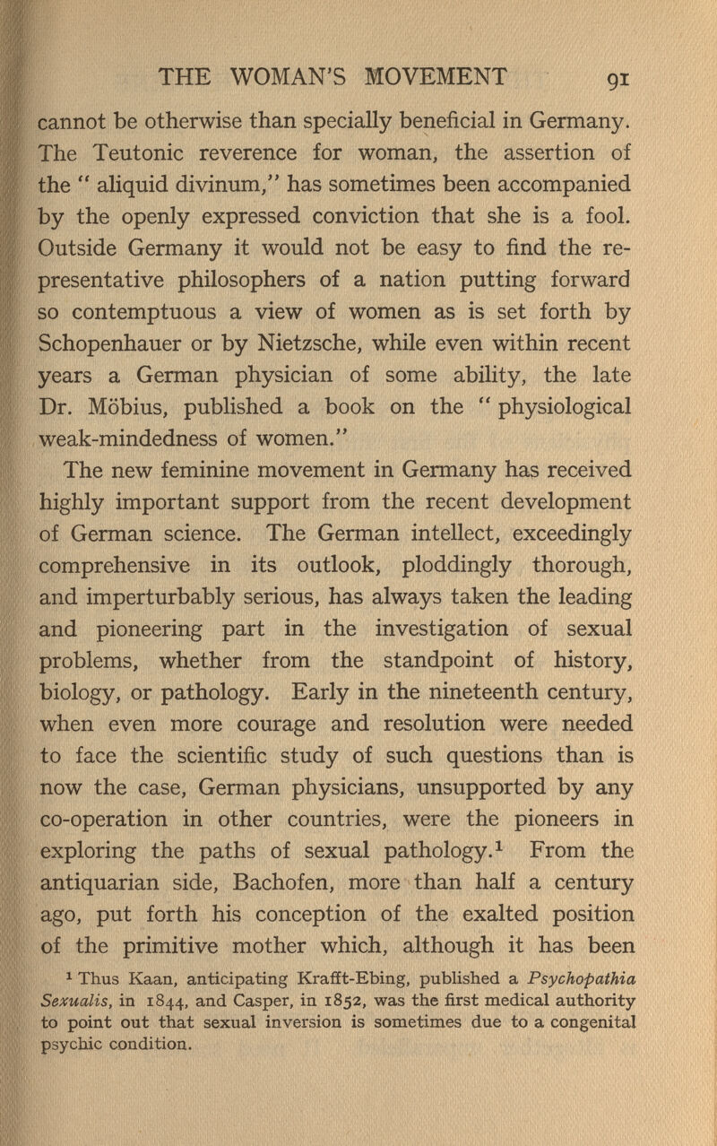 THE WOMAN'S MOVEMENT cannot be otherwise than specially beneficial in Germany. The Teutonic reverence for woman, the assertion of the  aliquid divinum, has sometimes been accompanied by the openly expressed conviction that she is a fool. Outside Germany it would not be easy to find the re¬ presentative philosophers of a nation putting forward so contemptuous a view of women as is set forth by Schopenhauer or by Nietzsche, while even within recent years a German physician of some ability, the late Dr. Möbius, published a book on the  physiological weak-mindedness of women. The new feminine movement in Germany has received highly important support from the recent development of German science. The German intellect, exceedingly comprehensive in its outlook, ploddingly thorough, and imperturbably serious, has always taken the leading and pioneering part in the investigation of sexual problems, whether from the standpoint of history, biology, or pathology. Early in the nineteenth century, when even more courage and resolution were needed to face the scientific study of such questions than is now the case, German physicians, unsupported by any co-operation in other countries, were the pioneers in exploring the paths of sexual pathology.^ From the antiquarian side, Bachofen, more than half a century ago, put forth his conception of the exalted position of the primitive mother which, although it has been 1 Thus Kaan, anticipating Krafft-Ebing, published a Psychopathia Sexualis, in 1844, and Casper, in 1852, was the first medical authority to point cut that sexual inversion is sometimes due to a congenital psychic condition.