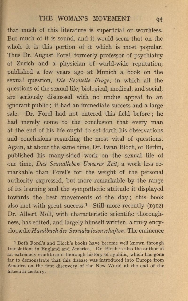 THE WOMAN'S MOVEMENT 93 that much of this Ht er ature is superficial or worthless. But much of it is sound, and it would seem that on the whole it is this portion of it which is most popular. Thus Dr. August Forel, formerly professor of psychiatry at Zurich and a physician of world-wide reputation, published a few years ago at Munich a book on the sexual question, Die Sexuelle Frage, in which all the questions of the sexual life, biological, medical, and social, are seriously discussed with no undue appeal to an ignorant public ; it had an immediate success and a large sale. Dr. Forel had not entered this field before ; he had merely come to the conclusion that every man at the end of his life ought to set forth his observations and conclusions regarding the most vital of questions. Again, at about the same time. Dr. Iwan Bloch, of Berlin, published his many-sided work on the sexual life of our time. Das Sexualleben Unserer Zeit, a work less re¬ markable than Forel's for the weight of the personal authority expressed, but more remarkable by the range of its learning and the sympathetic attitude it displayed towards the best movements of the day; this book also met with great success. ^ Still more recently (1912) Dr. Albert Moll, with characteristic scientific thorough¬ ness, has edited, and largely himself written, a truly ency- clo-psdàic Handbuch der Sexualwissenschaften. The eminence ^ Both Forel's and Bloch's books have become well known through translations in England and America. Dr. Bloch is also the author of an extremely erudite and thorough history of syphilis, which has gone far to demonstrate that this disease was introduced into Europe from America on the first discovery of the New World at the end of the fifteenth century.
