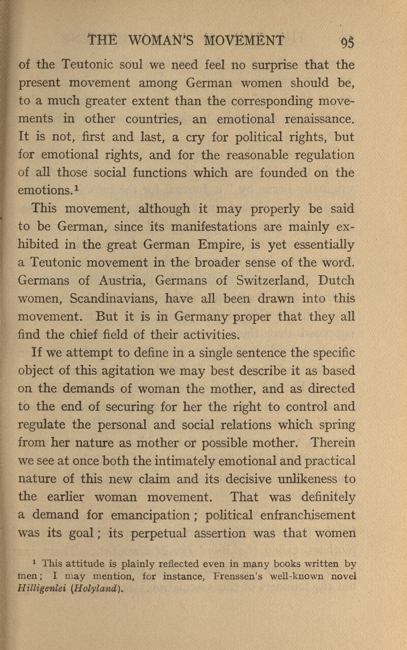 The woman's movëmënt 95 of the Teutonic soul we need feel no surprise that the present movement among German women should be, to a much greater extent than the corresponding move¬ ments in other countries, an emotional renaissance. It is not, first and last, a cry for political rights, but for emotional rights, and for the reasonable regulation of all those social functions which are founded on the emotions. 1 This movement, although it may properly be said to be German, since its manifestations are mainly ex¬ hibited in the great German Empire, is yet essentially a Teutonic movement in the broader sense of the word. Germans of Austria, Germans of Switzerland, Dutch women, Scandinavians, have all been drawn into this movement. But it is in Germany proper that they all find the chief field of their activities. If we attempt to define in a single sentence the specific object of this agitation we may best describe it as based on the demands of woman the mother, and as directed tò the end of securing for her the right to control and regulate the personal and social relations which spring from her nature as mother or possible mother. Therein we see at once both the intimately emotional and practical nature of this new claim and its decisive urdikeness to the earlier woman movement. That was definitely a demand for emancipation ; political enfranchisement was its goal; its perpetual assertion was that women 1 This attitude is plainly reflected even in many books written by men ; I may mention, for instance, Frenssen's well-known novel Hilligenlei (Holyland).