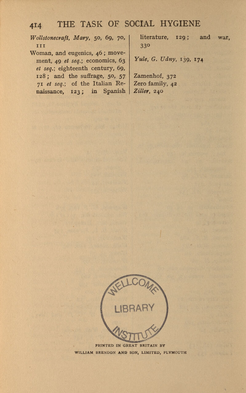 4Î4 THE TASK OF SOCIAL HYGIENE Wollstonecraft, Mary, 50, 69, 70, III Woman, and eugenics, 46 ; move¬ ment, 49 et seq.] economics, 63 et seq.; eighteenth century, 69, 128 ; and the sufírage, 50, 57 71 et seq.; of the Italian Re¬ naissance, 123 ; in Spanish literature, 129; and war, 330 Yule, G. Udny, 139, 174 Zamenhof, 372 Zero family, 42 Ziller, 240 4»