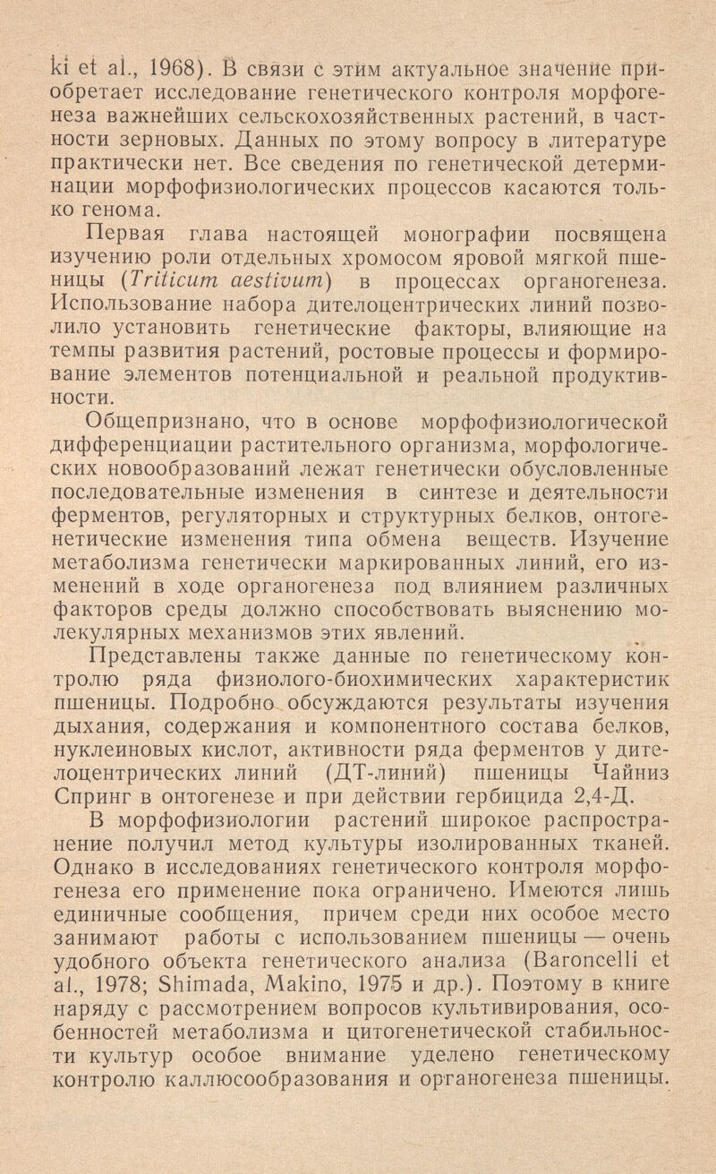 ki et al., 1968). Ë связи с этим актуальное значение при¬ обретает исследование генетического контроля морфоге¬ неза важнейших сельскохозяйственных растений, в част¬ ности зерновых. Данных по этому вопросу в литературе практически нет. Все сведения по генетической детерми¬ нации морфофизиологических процессов касаются толь¬ ко генома. Первая глава настоящей монографии посвящена изучению роли отдельных хромосом яровой мягкой пше¬ ницы {Triticum aestivum) в процессах органогенеза. Использование набора дителоцентрических линий позво¬ лило установить генетические факторы, влияющие на темпы развития растений, ростовые процессы и формиро¬ вание элементов потенциальной и реальной продуктив¬ ности. Общепризнано, что в основе морфофизиологической дифференциации растительного организма, морфологиче¬ ских новообразований лежат генетически обусловленные последовательные изменения в синтезе и деятельности ферментов, регуляторных и структурных белков, онтоге¬ нетические изменения типа обмена веществ. Изучение метаболизма генетически маркированных линий, его из¬ менений в ходе органогенеза под влиянием различных факторов среды должно способствовать выяснению мо¬ лекулярных механизмов этих явлений. Представлены также данные по генетическому кон¬ тролю ряда физиолого-биохимических характеристик пшеницы. Подробно- обсуждаются результаты изучения дыхания, содержания и компонентного состава белков, нуклеиновых кислот, активности ряда ферментов у дите¬ лоцентрических линий (ДТ-линий) пшеницы Чайниз Спринг в онтогенезе и при действии гербицида 2,4-Д. В морфофизиологии растений широкое распростра¬ нение получил метод культуры изолированных тканей. Однако в исследованиях генетического контроля морфо¬ генеза его применение пока ограничено. Имеются лишь единичные сообщения, причем среди них особое место занимают работы с использованием пшеницы — очень удобного объекта генетического анализа (Baroncelli et al., 1978; Shimada, Makino, 1975 и др.). Поэтому в книге наряду с рассмотрением вопросов культивирования, осо¬ бенностей метаболизма и цитогенетической стабильнос¬ ти культур особое внимание уделено генетическому контролю каллюсообразования и органогенеза пшеницы.