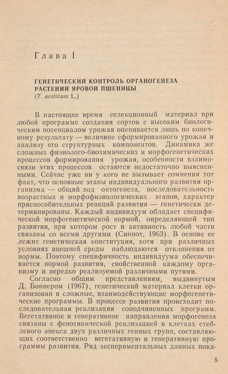 Глава 1 ГЕНЕТИЧЕСКИЙ КОНТРОЛЬ ОРГАНОГЕНЕЗА РАСТЕНИЙ ЯРОВОЙ ПШЕНИЦЫ (Т. aestivuni LJ В настоящее время селекционный материал при любой программе создания сортов с высоким биологи¬ ческим потенциалом урожая оценивается лишь по конеч¬ ному результату — величине сформированного урожая и анализу его структурных компонентов. Динамика же сложных физиолого-биохимических и морфогенетических процессов формирования урожая, особенности взаимо¬ связи этих процессов остаются недостаточно выяснен¬ ными. Сейчас уже ни у кого не вызывает сомнения тот факт, что основные этапы индивидуального развития ор¬ ганизма — общий ход онтогенеза, последовательность возрастных и морфофизиологических этапов, характер приспособительных реакций развития — генетически де¬ терминированы. Каждый индивидуум обладает специфи¬ ческой морфогенетической нормой, определяющей тип развития, при котором рост и активность любой части связаны со всеми другими (Синнот, 1963). В основе ее лежит генетическая конституция, хотя при различных условиях внешней среды наблюдаются отклонения от нормы. Поэтому специфичность индивидуума обеспечи¬ вается нормой развития, свойственной каждому орга¬ низму и нередко реализуемой различными путями. Согласно общим представлениям, выдвинутым Д. Боннером (1967), генетический материал клетки ор¬ ганизован в сложные, взаимодействующие морфогенети- ческие программы. В процессе развития происходит по¬ следовательная реализация соподчиненных программ. Вегетативное и генеративное направления морфогенеза связаны с фенотипической реализацией в клетках стеб¬ левого апекса двух различных генных групп, составляю¬ щих соответственно вегетативную и генеративную про¬ граммы развития. Ряд экспериментальных данных пока- 5