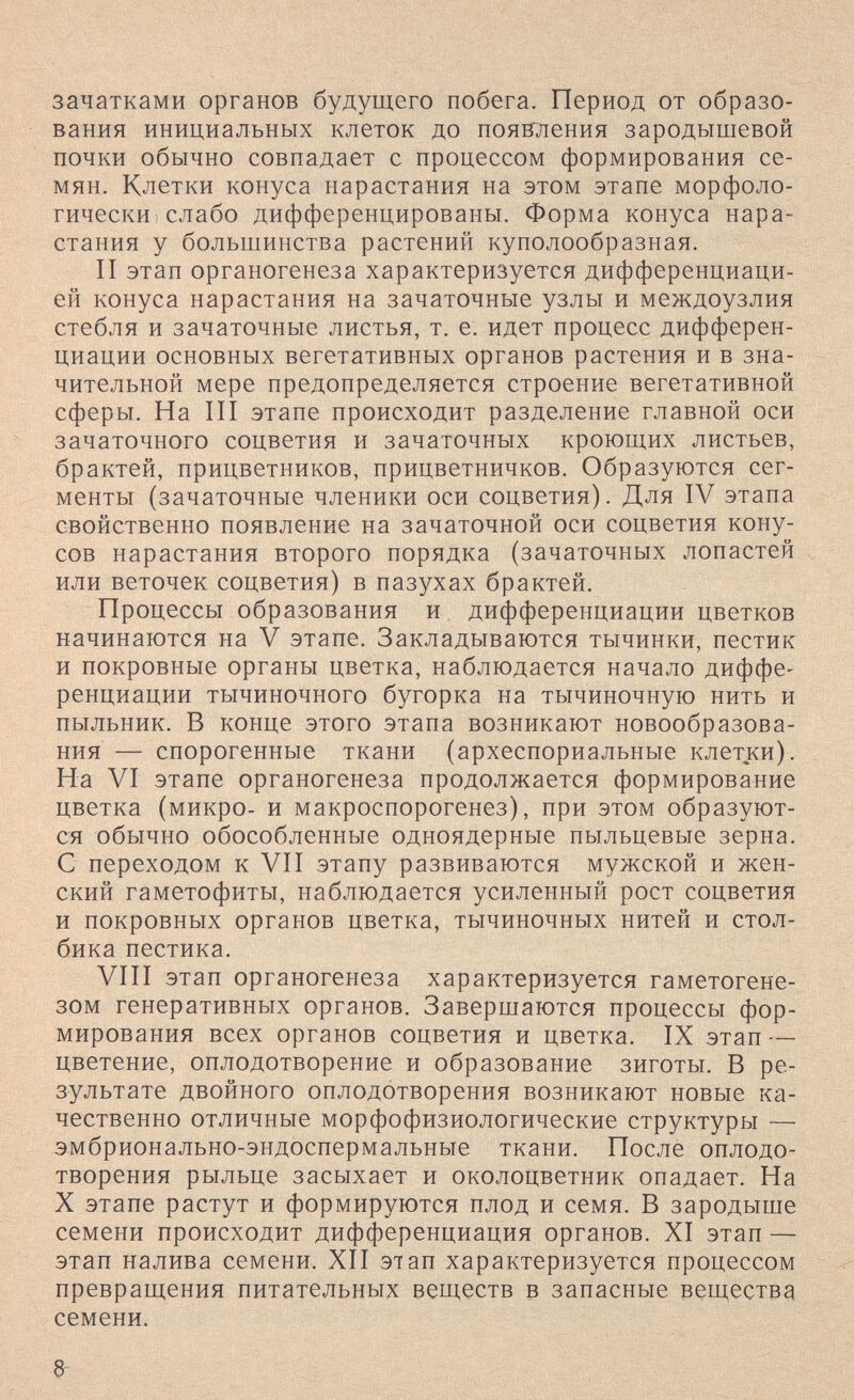зачатками органов будущего побега. Период от образо¬ вания инициальных клеток до появ'ления зародышевой почки обычно совпадает с процессом формирования се¬ мян. Клетки конуса нарастания на этом этапе морфоло¬ гически слабо дифференцированы. Форма конуса нара¬ стания у большинства растений куполообразная. II этап органогенеза характеризуется дифференциаци¬ ей конуса нарастания на зачаточные узлы и междоузлия стебля и зачаточные листья, т. е. идет процесс дифферен¬ циации основных вегетативных органов растения и в зна¬ чительной мере предопределяется строение вегетативной сферы. На III этапе происходит разделение главной оси зачаточного соцветия и зачаточных кроющих листьев, брактей, прицветников, прицветничков. Образуются сег¬ менты (зачаточные членики оси соцветия). Для IV этапа свойственно появление на зачаточной оси соцветия кону¬ сов нарастания второго порядка (зачаточных лопастей или веточек соцветия) в пазухах брактей. Процессы образования и дифференциации цветков начинаются на V этапе. Закладываются тычинки, пестик и покровные органы цветка, наблюдается начало диффе¬ ренциации тычиночного бугорка на тычиночную нить и пыльник. В конце этого этапа возникают новообразова¬ ния — спорогенные ткани (археспориальные клетки). На VI этапе органогенеза продолжается формирование цветка (микро- и макроспорогенез), при этом образуют¬ ся обычно обособленные одноядерные пыльцевые зерна. С переходом к VII этапу развиваются мужской и жен¬ ский гаметофиты, наблюдается усиленный рост соцветия и покровных органов цветка, тычиночных нитей и стол¬ бика пестика. VIII этап органогенеза характеризуется гаметогене- зом генеративных органов. Завершаются процессы фор¬ мирования всех органов соцветия и цветка. IX этап — цветение, оплодотворение и образование зиготы. В ре¬ зультате двойного оплодотворения возникают новые ка¬ чественно отличные морфофизиологические структуры — эмбрионально-эндоспермальные ткани. После оплодо¬ творения рыльце засыхает и околоцветник опадает. На X этапе растут и формируются плод и семя. В зародыше семени происходит дифференциация органов. XI этап — этап налива семени. XII этап характеризуется процессом превращения питательных веществ в запасные вещества семени. а