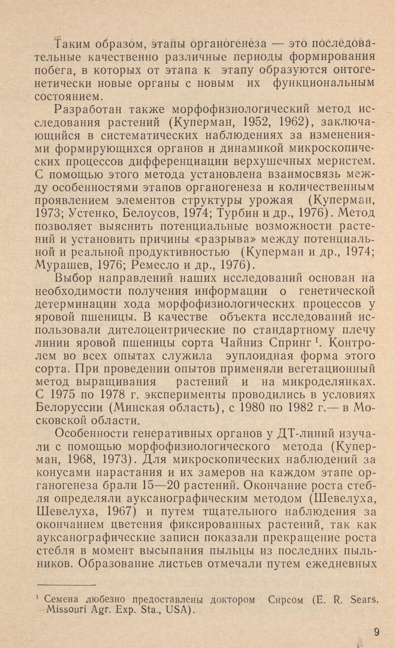 Таким образом, этапы Органогенёза — это последова¬ тельные качественно различные периоды формирования побега, в которых от этапа к этапу образуются онтоге¬ нетически новые органы с новым их функциональным состоянием. Разработан также морфофизиологический метод ис¬ следования растений (Куперман, 1952, 1962), заключа¬ ющийся в систематических наблюдениях за изменения¬ ми формирующихся органов и динамикой микроскопиче¬ ских процессов дифференциации верхущечных меристем. С помощью этого метода установлена взаимосвязь меж¬ ду особенностями этапов органогенеза и количественным проявлением элементов структуры урожая (Куперман, 1973; Устенко, Белоусов, 1974; Турбин и др., 1976). Метод позволяет выяснить потенциальные возможности расте¬ ний и установить причины «разрыва» между потенциаль¬ ной и реальной продуктивностью (Куперман и др., 1974; Мурашев, 1976; Ремесло и др., 1976). Выбор направлений наших исследований основан на необходимости получения информации о генетической детерминации хода морфофизиологических процессов у яровой пшеницы. В качестве объекта исследований ис¬ пользовали дителоцентрические по стандартному плечу линии яровой пшеницы сорта Чайниз Спринг Контро¬ лем во всех опытах служила эуплоидная форма этого сорта. При проведении опытов применяли вегетационный метод выращивания растений и на микроделянках. С 1975 по 1978 г. эксперименты проводились в условиях Белоруссии (Минская область), с 1980 по 1982 г.— в Мо¬ сковской области. Особенности генеративных органов у ДТ-линий изуча¬ ли с помощью морфофизиологического метода (Купер¬ ман, 1968, 1973). Для микроскопических наблюдений за конусами нарастания и их замеров на каждом этапе ор¬ ганогенеза брали 15—20 растений. Окончание роста стеб¬ ля определяли ауксанографическим методом (Шевелуха, Шевелуха, 1967) и путем тщательного наблюдения за окончанием цветения фиксированных растений, так как ауксанографические записи показали прекращение роста стебля в момент высыпания пыльцы из последних пыль¬ ников. Образование листьев отмечали путем ежедневных ' Семена любезно предоставлены доктором Сирсом (Е. R. Sears, Missouri Agr. Exp. Sta., USA). 9