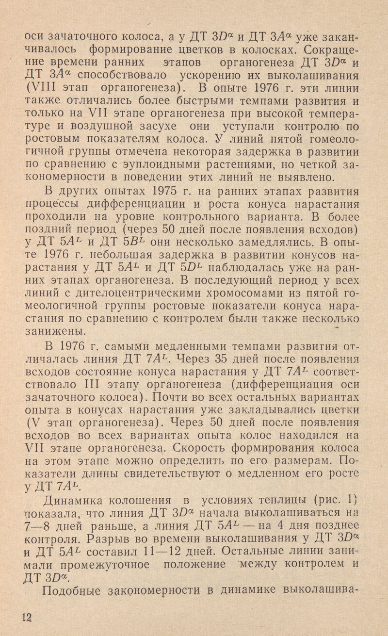 оси зачаточного колоса, а у ДТ 3Z)« и ДТ ЗЛ« уже закан¬ чивалось формирование цветков в колосках. Сокраще¬ ние времени ранних этапов органогенеза ДТ 3Z)« и ДТ способствовало ускорению их выколашивания (VIII этап органогенеза). В опыте 1976 г. эти линии также отличались более быстрыми темпами развития и только на VII этапе органогенеза при высокой темпера¬ туре и воздушной засухе они уступали контролю по ростовым показателям колоса. У линий пятой гомеоло- гичной группы отмечена некоторая задержка в развитии по сравнению с эуплоидными растениями, но четкой за¬ кономерности в поведении этих линий не выявлено. В других опытах 1975 г. на ранних этапах развития процессы дифференциации и роста конуса нарастания проходили на уровне контрольного варианта. В более поздний период (через 50 дней после появления всходов) у ДТ 5Л^ и ДТ они несколько замедлялись. В опы¬ те 1976 г. небольшая задержка в развитии конусов на¬ растания у ДТ 5Л^ и ДТ 5Z)^ наблюдалась уже на ран¬ них этапах органогенеза. В последуюш,ий период у всех линий с дителоцентрическими хромосомами из пятой го- меологичной группы ростовые показатели конуса нара¬ стания по сравнению с контролем были также несколько занижены. В 1976 г. самыми медленными темпами развития от¬ личалась линия ДТ 7А^. Через 35 дней после появления всходов состояние конуса нарастания у ДТ 7А^ соответ¬ ствовало III этапу органогенеза (дифференциация оси зачаточного колоса). Почти во всех остальных вариантах опыта в конусах нарастания уже закладывались цветки (V этап органогенеза). Через 50 дней после появления всходов во всех вариантах опыта колос находился на VII этапе органогенеза. Скорость формирования колоса на этом этапе можно определить по его размерам. По¬ казатели длины свидетельствуют о медленном его росте у ДТ 7Ль. Динамика колошения в условиях теплицы (рис. 1) показала, что линия ДТ 3/)°^ начала выколашиваться на 7—8 дней раньше, а линия ДТ 5Л^ — на 4 дня позднее контроля. Разрыв во времени выколашивания у ДТ 3D^ и ДТ 5Л^ составил 11 — 12 дней. Остальные линии зани¬ мали промежуточное положение между контролем и ДТ 3Z)» Подобные закономерности в динамике выколашива- la