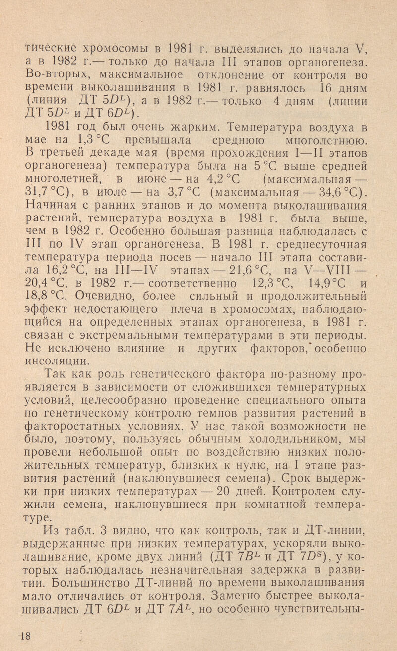 'гйчёские хромосомы в 1981 г. выделялись до начала V, а в 1982 г.— только до начала III этапов органогенеза. Во-вторых, максимальное отклонение от контроля во времени выколашивания в 1981 г. равнялось 16 дням (линия ДТ 5Z)^), а в 1982 г.— только 4 дням (линии ДТ и ДТ 6Z)b). 1981 год был очень жарким. Температура воздуха в мае на 1,3 °С превышала среднюю многолетнюю. В третьей декаде мая (время прохождения I—II этапов органогенеза) температура была на 5 °С выше средней многолетней, в июне—на 4,2 °С (максимальная — 31.7 °С), в июле — на 3,7 °С (максимальная — 34,6 °С). Начиная с ранних этапов и до момента выколашивания растений, температура воздуха в 1981 г. была выше, чем в 1982 г. Особенно большая разница наблюдалась с III по IV этап органогенеза. В 1981 г. среднесуточная температура периода посев — начало III этапа состави¬ ла 16,2 °С, на III—IV этапах — 21,6 °С, на V—VIII — 20,4 °С, в 1982 г.— соответственно 12,3 °С, 14,9 °С и 18.8 °С. Очевидно, более сильный и продолжительный эффект недостающего плеча в хромосомах, наблюдаю¬ щийся на определенных этапах органогенеза, в 1981 г. связан с экстремальными температурами в эти периоды. Не исключено влияние и других факторов,* особенно инсоляции. Так как роль генетического фактора по-разному про¬ является в зависимости от сложившихся температурных условий, целесообразно проведение специального опыта по генетическому контролю темпов развития растений в факторостатных условиях. У нас такой возможности не было, поэтому, пользуясь обычным холодильником, мы провели небольшой опыт по воздействию низких поло¬ жительных температур, близких к нулю, на I этапе раз¬ вития растений (наклюнувшиеся семена). Срок выдерж¬ ки при низких темпер'атурах — 20 дней. Контролем слу¬ жили семена, наклюнувшиеся при комнатной темпера¬ туре. Из табл. 3 видно, что как контроль, так и ДТ-линии, выдержанные при низких температурах, ускоряли выко- лашивание, кроме двух линий (ДТ и ДТ 7D®), у ко¬ торых наблюдалась незначительная задержка в разви¬ тии. Большинство ДТ-линий по времени выколашивания мало отличались от контроля. Заметно быстрее выкола¬ шивались ДТ 6Z)^ и ДТ 7А^, но особенно чувствительны- 18