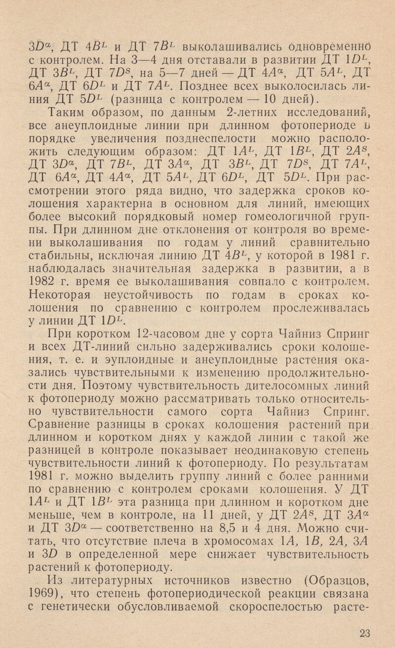 3/)°^, ДТ АВ^ и ДТ ТВ^ выколашивались одновременнб с контролем. На 3—4 дня отставали в развитии ДТ ДТ 3ß^, ДТ 7DS, на 5—7 дней — ДТ 4Л^ ДТ 5Л^, ДТ 6Л°^, ДТ 6Z)^ и ДТ ТА^. Позднее всех выколосилась ли¬ ния ДТ 5Z)^ (разница с контролем— 10 дней). Таким образом, по данным 2-летних исследований, все анеуплоидные линии при длинном фотопериоде б порядке увеличения позднеспелости можно располо¬ жить следующим образом: ДТ ДТ \В^, ДТ 2А^, ДТ 3D^, ДТ 75^, ДТ ЗЛ« ДТ ЗВ^, ДТ ID^, ДТ 7Л^, ДТ 6Л^ ДТ 4Л^ ДТ 5Л^, ДТ ДТ 5/)^. При рас¬ смотрении этого ряда видно, что задержка сроков ко¬ лошения характерна в основном для линий, имеющих более высокий порядковый номер гомеологичной груп¬ пы. При длинном дне отклонения от контроля во време¬ ни выколашивания по годам у линий сравнительно стабильны, исключая линию ДТ 4В^, у которой в 1981 г. наблюдалась значительная задержка в развитии, а в 1982 г. время ее выколашивания совпало с контролем. Некоторая неустойчивость по годам в сроках ко¬ лошения по сравнению с контролем прослеживалась у линии ДТ ÌD^. При коротком 12-часовом дне у сорта Чайниз Спринг и всех ДТ-линий сильно задерживались сроки колоше¬ ния, т. е. и эуплоидные и анеуплоидные растения ока¬ зались чувствительными к изменению продолжительно¬ сти дня. Поэтому чувствительность дителосомных линий к фотопериоду можно рассматривать только относитель¬ но чувствительности самого сорта Чайниз Спринг. Сравнение разницы в сроках колошения растений при, длинном и коротком днях у каждой линии с такой же разницей в контроле показывает неодинаковую степень чувствительности линий к фотопериоду. По результатам 1981 г. можно выделить группу линий с более ранними по сравнению с контролем сроками колошения. У ДТ 1Л^ и ДТ 1В^ эта разница при длинном и коротком дне меньше, чем в контроле, на И дней, у ДТ 2Л®, ДТ ЗА^ и ДТ 3D — соответственно на 8,5 и 4 дня. Можно счи¬ тать, что отсутствие плеча в хромосомах 1Л^ ÌB, 2А, ЗА и 3D в определенной мере снижает чувствительность растений к фотопериоду. Из литературных источников известно (Образцов, 1969), что степень фотопериодической реакции связана с генетически обусловливаемой скороспелостью расте- 23