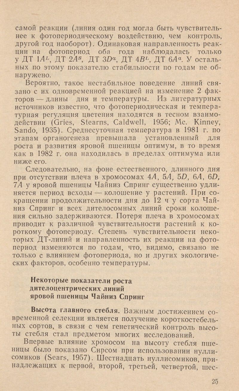 самой реакции (линия один год могла быть чувствитель¬ нее к фотопериодическому воздействию, чем контроль, другой ГОД наоборот). Одинаковая направленность реак¬ ции на фотопериод оба года наблюдалась только у ДТ 1Ль, ДТ 2Л® ДТ 3Z)«, ДТ ДТ 6Л«. У осталь¬ ных по этому показателю стабильности по годам не об¬ наружено. Вероятно, такое нестабильное поведение линий свя¬ зано с их одновременной реакцией на изменение 2 фак¬ торов — длины дня и температуры. Из литературных источников известно, что фотопериодическая и темпера¬ турная регуляция цветения находятся в тесном взаимо¬ действии (Gries, Stearns, Caldwell, 1956; Me. Kinney, Sando, 1935). Среднесуточная температура в 1981 г. по этапам органогенеза превышала установленный для роста и развития яровой пшеницы оптимум, в то время как в 1982 г. она находилась в пределах оптимума или ниже его. Следовательно, на фоне естественного, длинного дня при отсутствии плеча в хромосомах 4Л, ЪА, 5Z), 6Л, 6Д 7Л у яровой пшеницы Чайниз Спринг существенно удли¬ няется период всходы — колошение у растений. При со¬ кращении продолжительности дня до 12 ч у сорта Чай- низ Спринг и всех дителосомных линий сроки колоше¬ ния сильно задерживаются. Потеря плеча в хромосомах приводит к различной чувствительности растений к ко¬ роткому фотопериоду. Степень чувствительности неко¬ торых ДТ-линий и направленность их реакции на фото¬ период изменяются по годам, что, видимо, связано не только с влиянием фотопериода, но и других экологиче¬ ских факторов, особенно температуры. Некоторые показатели роста дителоцентрических линий яровой пшеницы Чайниз Спринг Высота главного стебля. Важным достижением со¬ временной селекции является получение короткостебель- ных сортов, в связи с чем генетический контроль высо¬ ты стебля стал предметом многих исследований. Впервые влияние хромосом на высоту стебля пше¬ ницы было показано Сирсом при использовании нулли- сомиков (Sears, 1957). Шестнадцать нуллисомиков, при¬ надлежащих к первой, второй, третьей, четвертой, шес- 25