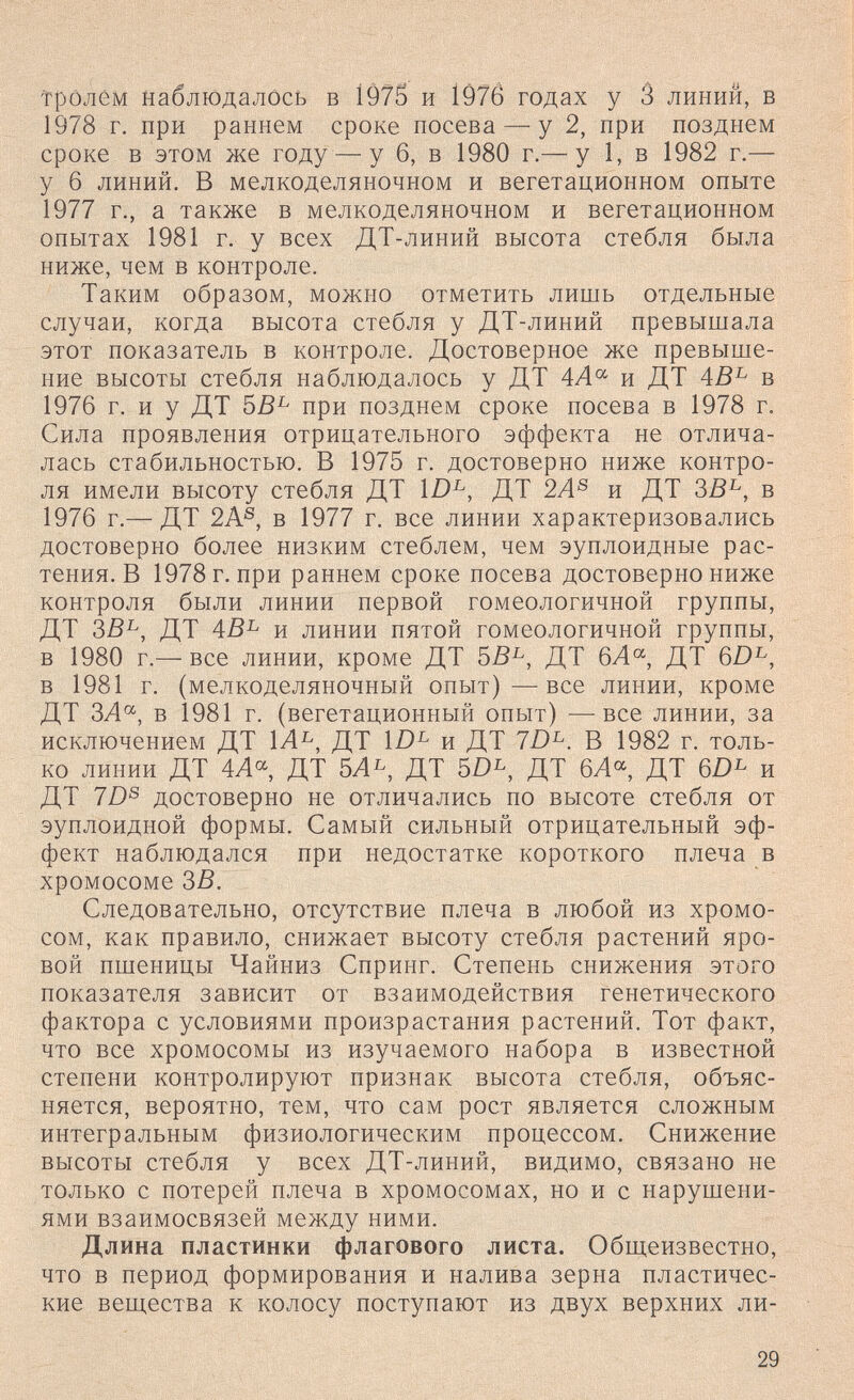 тролем наблюдалось в 1Ô75 и 1976 годах у 3 линий, в 1978 г. при раннем сроке посева — у 2, при позднем сроке в этом же году — у 6, в 1980 г.— у 1, в 1982 г.— у 6 линий. В мелкоделяночном и вегетационном опыте 1977 г., а также в мелкоделяночном и вегетационном опытах 1981 г. у всех ДТ-линий высота стебля была ниже, чем в контроле. Таким образом, можно отметить лишь отдельные случаи, когда высота стебля у ДТ-линий превышала этот показатель в контроле. Достоверное же превыше¬ ние высоты стебля наблюдалось у ДТ 4А^ и ДТ 4В^ в 1976 г. и у ДТ 5В^ при позднем сроке посева в 1978 г. Сила проявления отрицательного эффекта не отлича¬ лась стабильностью. В 1975 г. достоверно ниже контро¬ ля имели высоту стебля ДТ ID^, ДТ 2А^ и ДТ в 1976 г.— ДТ 2А®, в 1977 г. все линии характеризовались достоверно более низким стеблем, чем эуплоидные рас¬ тения. В 1978 г. при раннем сроке посева достоверно ниже контроля были линии первой гомеологичной группы, ДТ ЗВ^, ДТ 4В^ и линии пятой гомеологичной группы, в 1980 г.— все линии, кроме ДТ SB^, ДТ 6А'^, ДТ 6D^, в 1981 г. (мелкоделяночный опыт)—все линии, кроме ДТ ЗЛ, в 1981 г. (вегетационный опыт) — все линии, за исключением ДТ 1Л^, ДТ и ДТ 7D^. В 1982 г. толь¬ ко линии ДТ 4Л«, ДТ 5Л^, ДТ SD^, ДТ 6Л^ ДТ и ДТ 7Z)® достоверно не отличались по высоте стебля от эуплоидной формы. Самый сильный отрицательный эф¬ фект наблюдался при недостатке короткого плеча в хромосоме ЗВ. Следовательно, отсутствие плеча в любой из хромо¬ сом, как правило, снижает высоту стебля растений яро¬ вой пшеницы Чайниз Спринг. Степень снижения этого показателя зависит от взаимодействия генетического фактора с условиями произрастания растений. Тот факт, что все хромосомы из изучаемого набора в известной степени контролируют признак высота стебля, объяс¬ няется, вероятно, тем, что сам рост является сложным интегральным физиологическим процессом. Снижение высоты стебля у всех ДТ-линий, видимо, связано не только с потерей плеча в хромосомах, но и с нарушени¬ ями взаимосвязей между ними. Длина пластинки флагового листа. Общеизвестно, что в период формирования и налива зерна пластичес¬ кие веш,ества к колосу поступают из двух верхних ли- 29