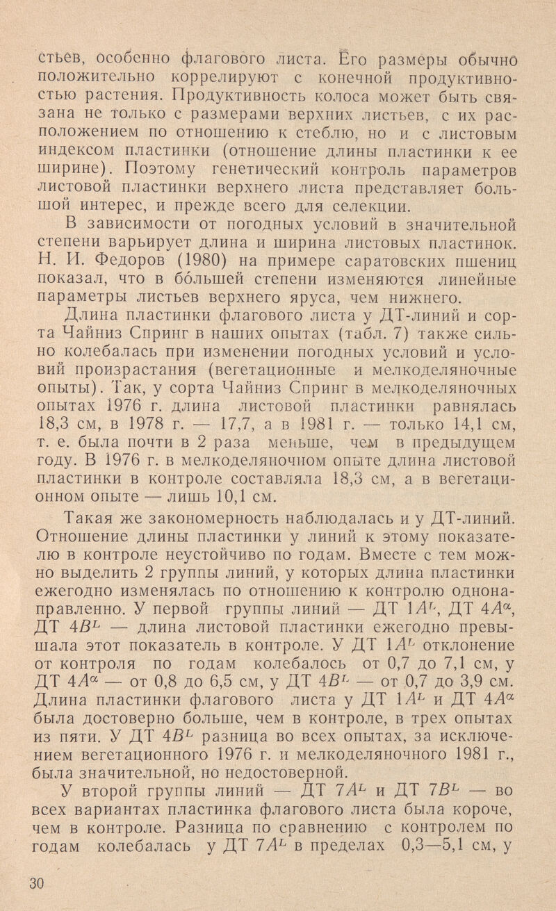 CTbêB, Особенно флагового листа. Его размеры обычно положительно коррелируют с конечной продуктивно¬ стью растения. Продуктивность колоса может быть свя¬ зана не только с размерами верхних листьев, с их рас¬ положением по отношению к стеблю, но и с листовым индексом пластинки (отношение длины пластинки к ее ширине). Поэтому генетический контроль параметров листовой пластинки верхнего листа представляет боль¬ шой интерес, и прежде всего для селекции. В зависимости от погодных условий в значительной степени варьирует длина и ширина листовых пластинок. И. И. Федоров (1980) на примере саратовских пшениц показал, что в большей степени изменяются линейные параметры листьев верхнего яруса, чем нижнего. Длина пластинки флагового листа у ДТ-линий и сор¬ та Чайниз Спринг в наших опытах (табл. 7) также силь¬ но колебалась при изменении погодных условий и усло¬ вий произрастания (вегетационные и мелкоделяночные опыты). Так, у сорта Чайниз Спринг в мелкоделяночных опытах 1976 г. длина листовой пластинки равнялась 18,3 см, в 1978 г. — 17,7, а в 1981 г. — только 14,1 см, т. е. была почти в 2 раза меньше, чем в предыдущем году. В 1976 г. в мелкоделяночном опыте длина листовой пластинки в контроле составляла 18,3 см, а в вегетаци¬ онном опыте — лишь 10,1 см. Такая же закономерность наблюдалась и у ДТ-линий. Отношение длины пластинки у линий к этому показате¬ лю в контроле неустойчиво по годам. Вместе с тем мож¬ но выделить 2 группы линий, у которых длина пластинки ежегодно изменялась по отношению к контролю однона- правленно. У первой группы линий — ДТ 1А^^, ДТ 4Л«, ДТ 4ß^ — длина листовой пластинки ежегодно превы¬ шала этот показатель в контроле. У ДТ отклонение от контроля по годам колебалось от 0,7 до 7,1 см, у ДТ 4А^ — от 0,8 до 6,5 см, у ДТ — от ,0J до 3,9 см. Длина пластинки флагового листа у ДТ и ДТ 4А'^ была достоверно больше, чем в контроле, в трех опытах из пяти. У ДТ 4В^ разница во всех опытах, за исключе¬ нием вегетационного 1976 г. и мелкоделяночного 1981 г., была значительной, но недостоверной. У второй группы линий — ДТ 7А^ и ДТ 7В^ — во всех вариантах пластинка флагового листа была короче, чем в контроле. Разница по сравнению с контролем по годам колебалась у ДТ 7А^ в пределах 0,3—5,1 см, у 30