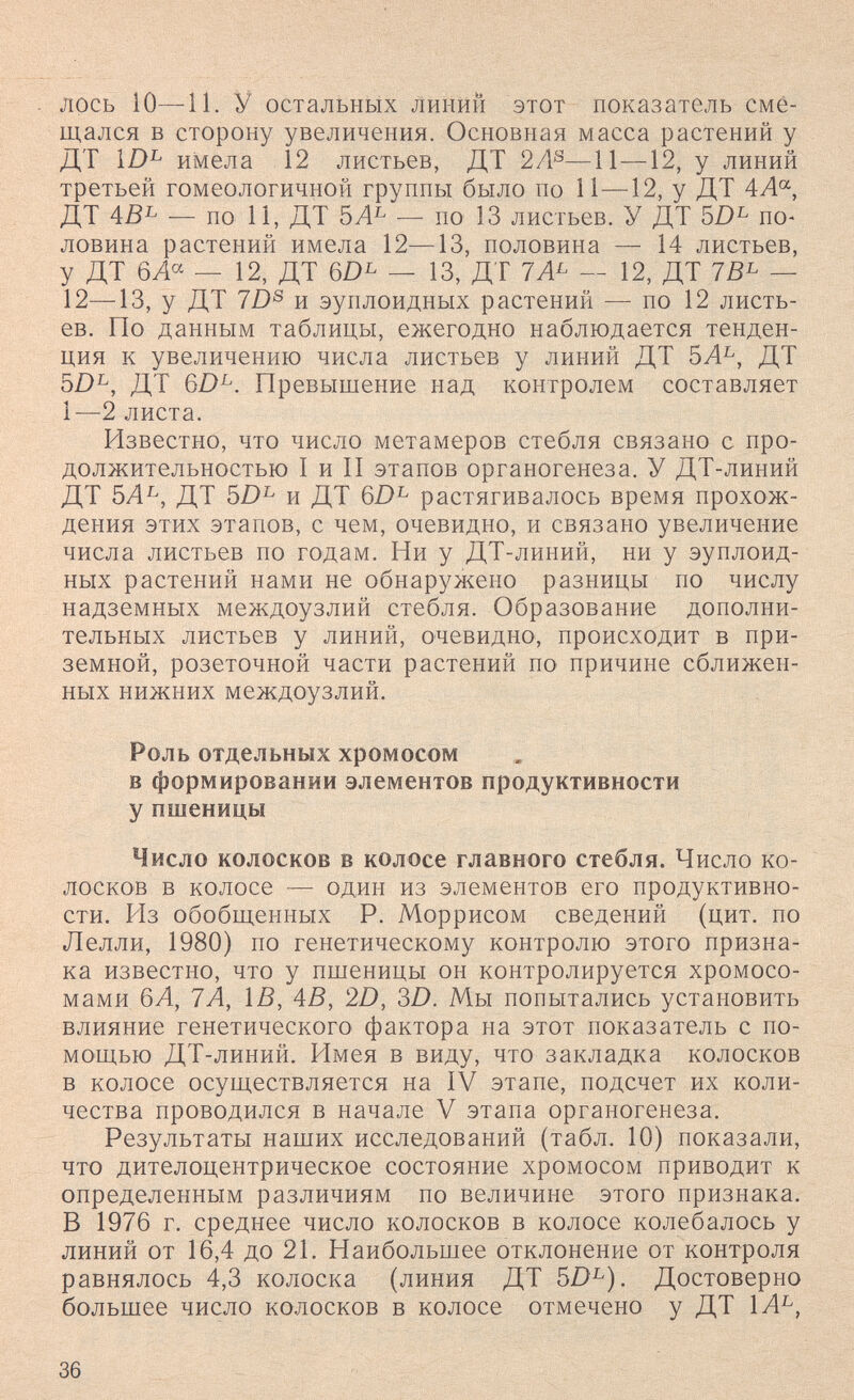 лось 10—И. У остальных линий этот показатель сме¬ щался в сторону увеличения. Основная масса растений у ДТ имела 12 листьев, ДТ 2/1®—11—12, у линий третьей гомеологичной группы было по 11—12, у ДТ 4А'^, ДТ 4В^ — по 11, ДТ — по 13 листьев. У ДТ 5/)^ по¬ ловина растений имела 12—13, половина — 14 листьев, у ДТ бЛ^ — 12, ДТ 6D^ — 13, ДТ 1А^ — 12, ДТ 1В^ — 12—13, у ДТ 7D® и эуплоидных растений — по 12 листь¬ ев. По данным таблицы, ежегодно наблюдается тенден¬ ция к увеличению числа листьев у линий ДТ 5Л^, ДТ 5D^, ДТ Превышение над контролем составляет 1—2 листа. Известно, что число метамеров стебля связано с про¬ должительностью I и II этапов органогенеза. У ДТ-линий ДТ 5Л^, ДТ 5Z)^ и ДТ растягивалось время прохож¬ дения этих этапов, с чем, очевидно, и связано увеличение числа листьев по годам. Ни у ДТ-линий, ни у эуплоид¬ ных растений нами не обнаружено разницы по числу надземных междоузлий стебля. Образование дополни¬ тельных листьев у линий, очевидно, происходит в при¬ земной, розеточной части растений по причине сближен¬ ных нижних междоузлий. Роль отдельных хромосом в формировании элементов продуктивности у пшеницы Число колосков в колосе главного стебля. Число ко¬ лосков в колосе — один из элементов его продуктивно¬ сти. Из обобщенных Р. Моррисом сведений (цит. по Лелли, 1980) по генетическому контролю этого призна¬ ка известно, что у пшеницы он контролируется хромосо¬ мами 6А, 7А, ÌB, 4В, 2D, 3D. Мы попытались установить влияние генетического фактора на этот показатель с по¬ мощью ДТ-линий. Имея в виду, что закладка колосков в колосе осуществляется на IV этапе, подсчет их коли¬ чества проводился в начале V этапа органогенеза. Результаты наших исследований (табл. 10) показали, что дителоцентрическое состояние хромосом приводит к определенным различиям по величине этого признака. В 1976 г. среднее число колосков в колосе колебалось у линий от 16,4 до 21. Наибольшее отклонение от контроля равнялось 4,3 колоска (линия ДТ 5D^). Достоверно большее число колосков в колосе отмечено у ДТ 36