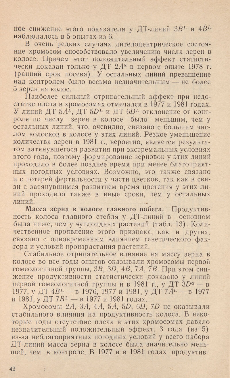 Hóe снижение этого показателя у ДТ-линий и наблюдалось в 5 опытах из 6. В очень редких случаях дителоцентрическое состоя¬ ние хромосом способствовало увеличению числа зерен в колосе. Причем этот положительный эффект статисти¬ чески доказан только у ДТ 2А^ в первом опыте 1978 г. (ранний срок посева). У остальных линий превышение над контролем было весьма незначительным — не более 5 зерен на колос. Наиболее сильный отрицательный эффект при недо¬ статке плеча в хромосомах отмечался в 1977 и 1981 годах. У линий ДТ 5Л^, ДТ и ДТ 6D^ отклонение от конт¬ роля по числу зерен в колосе было меньшим, чем у остальных линий, что, очевидно, связано с большим чис¬ лом колосков в колосе у этих линий. Резкое уменьшение количества зерен в 1981 г., вероятно, является результа¬ том затянувшегося развития при экстремальных условиях этого года, поэтому формирование зерновок у этих линий проходило в более позднее время при менее благоприят¬ ных погодных условиях. Возможно, это также связано и с потерей фертильности у части цветков, так как в свя¬ зи с затянувшимся развитием время цветения у этих ли¬ ний проходило также в иные сроки, чем у остальных линий. Масса зерна в колосе главного побега. Продуктив¬ ность колоса главного стебля у ДТ-линий в основном была ниже, чем у эуплоидных растений (табл. 13). Коли¬ чественное проявление этого признака, как и других, связано с одновременным влиянием генетического фак¬ тора и условий произрастания растений. Стабильное отрицательное влияние на массу зерна в колосе во все годы опытов оказывали хромосомы первой гомеологичной группы, ЗВ, 3D, AB, ТА, IB. При этом сни¬ жение продуктивности статистически доказано у линий первой гомеологичной группы и в 1981 г., у ДТ 3D« — в 1977, у ДТ ABL _ в 1976, 1977 ^ 1981, у ДТ 7Л^ — в 1977 и 1981, у ДТ 1В^ — в 1977 и 1981 годах. Хромосомы 2А, ЗЛ, 4Л, 5А, ЪО, 6D, 7D не оказывали стабильного влияния на продуктивность колоса. В неко¬ торые годы отсутствие плеча в этих хромосомах давало незначительный положительный эффект. 3 года (из 5) из-за неблагоприятных погодных условий у всего набора ДТ-линий масса зерна в колосе была значительно мень¬ шей, чем в контроле. В 1977 и в 1981 годах продуктив- 42