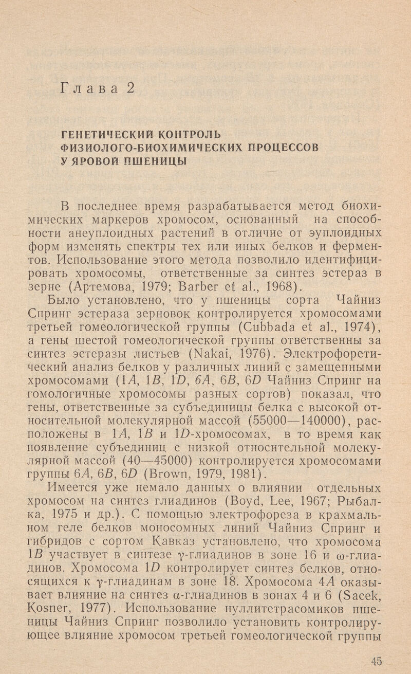 Глава 2 ГЕНЕТИЧЕСКИЙ КОНТРОЛЬ ФИЗИОЛОГО-БИОХИМИЧЕСКИХ ПРОЦЕССОВ У ЯРОВОЙ ПШЕНИЦЫ В последнее время разрабатывается метод биохи¬ мических маркеров хромосом, основанный на способ¬ ности анеуплоидных растений в отличие от эуплоидных форм изменять спектры тех или иных белков и фермен¬ тов. Использование этого метода позволило идентифици¬ ровать хромосомы, ответственные за синтез эстераз в зерне (Артемова, 1979; Barber et al., 1968). Было установлено, что у пшеницы сорта Чайниз Спринг эстераза зерновок контролируется хромосомами третьей гомеологической группы (Cubbada et al., 1974), а гены шестой гомеологической группы ответственны за синтез эстеразы листьев (Nakai, 1976). Электрофорети- ческий анализ белков у различных линий с замещенными хромосомами {1А, ÌB, Ш, 6Ä, QB, 6D Чайниз Спринг на гомологичные хромосомы разных сортов) показал, что гены, ответственные за субъединицы белка с высокой от¬ носительной молекулярной массой (55000—140000), рас¬ положены в 1Л, Iß и Ш-хромосомах, в то^ время как появление субъединиц с низкой относительной молеку¬ лярной массой (40—45000) контролируется хромосомами группы 6/1, 6В, 6D (Brown, 1979, 1981). Имеется уже немало данных о влиянии отдельных хромосом на синтез глиадинов (Boyd, Lee, 1967; Рыбал¬ ка, 1975 и др.)- С помощью электрофореза в крахмаль¬ ном геле белков моносомных линий Чайниз Спринг и гибридов с сортом Кавказ установлено, что хромосома 1J5 участвует в синтезе 7-глиадинов в зоне 16 и со-глиа- динов. Хромосома Ш контролирует синтез белков, отно¬ сящихся к Y-глиадинам в зоне 18. Хромосома 4А оказы¬ вает влияние на синтез а-глиадинов в зонах 4 и 6 (Sacek, Kosner, 1977). Использование нуллитетрасомиков пше¬ ницы Чайниз Спринг позволило установить контролиру- ющ.ее влияние хромосом третьей гомеологической группы 45