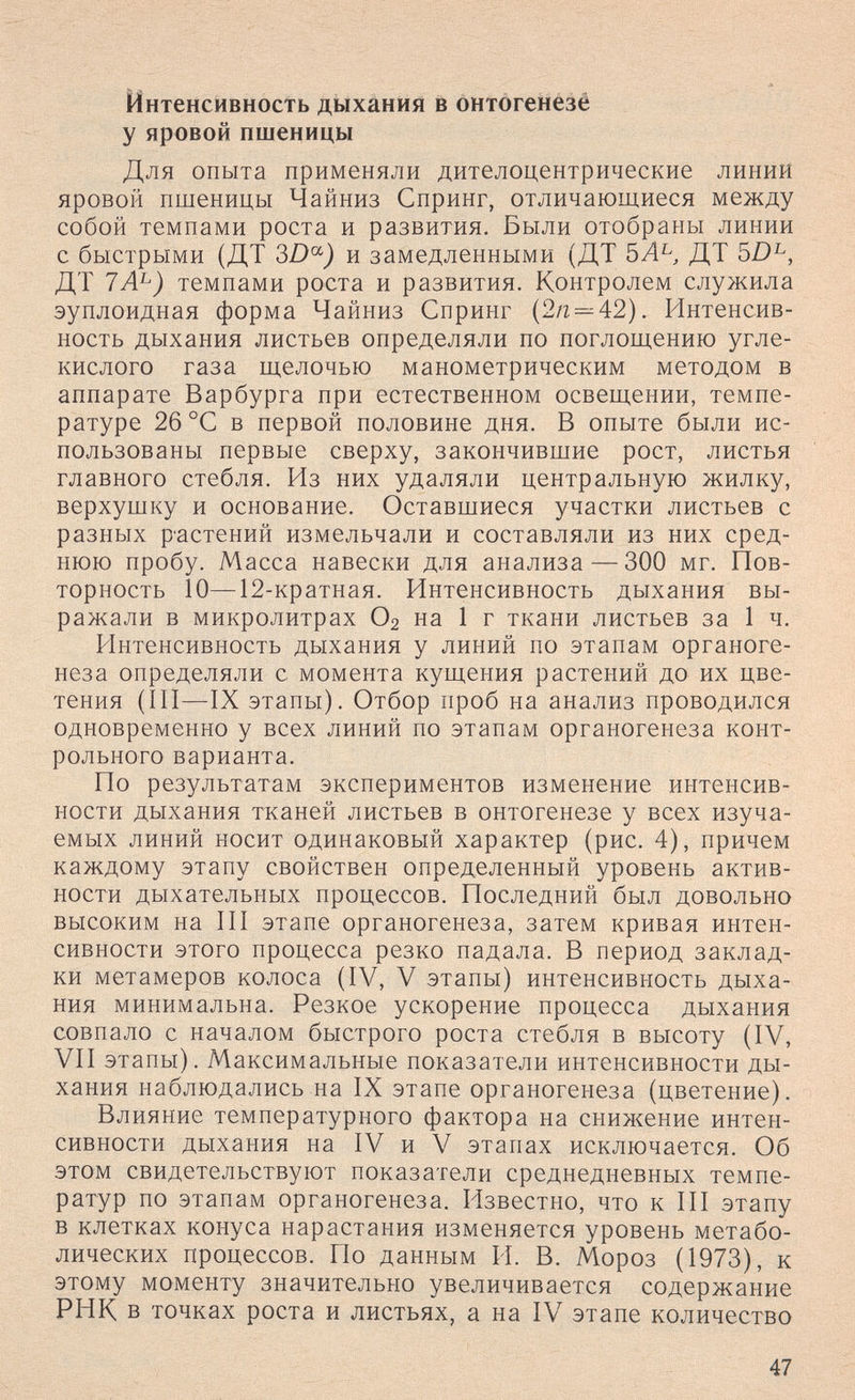 Интенсивность дыхания в онтогенезё у яровой пшеницы Для опыта применяли дителоцентрические линий яровой пшеницы Чайниз Спринг, отличающиеся между собой темпами роста и развития. Были отобраны линии с быстрыми (ДТ и замедленными (ДТ ДТ 5Z)^, ДТ 7А^) темпами роста и развития. Контролем служила эуплоидная форма Чайниз Спринг (2я^42). Интенсив¬ ность дыхания листьев определяли по поглощению угле¬ кислого газа щелочью манометрическим методом в аппарате Варбурга при естественном освещении, темпе¬ ратуре 26 °С в первой половине дня. В опыте были ис¬ пользованы первые сверху, закончившие рост, листья главного стебля. Из них удаляли центральную жилку, верхушку и основание. Оставшиеся участки листьев с разных растений измельчали и составляли из них сред¬ нюю пробу. Масса навески для анализа — 300 мг. Пов- торность 10—12-кратная. Интенсивность дыхания вы¬ ражали в микролитрах О2 на 1 г ткани листьев за 1 ч. Интенсивность дыхания у линий по этапам органоге¬ неза определяли с момента кущения растений до их цве¬ тения (III—IX этапы). Отбор проб на анализ проводился одновременно у всех линий по этапам органогенеза конт¬ рольного варианта. По результатам экспериментов изменение интенсив¬ ности дыхания тканей листьев в онтогенезе у всех изуча¬ емых линий носит одинаковый характер (рис. 4), причем каждому этапу свойствен определенный уровень актив¬ ности дыхательных процессов. Последний был довольно высоким на III этапе органогенеза, затем кривая интен¬ сивности этого процесса резко падала. В период заклад¬ ки метамеров колоса (IV, V этапы) интенсивность дыха¬ ния минимальна. Резкое ускорение процесса дыхания совпало с началом быстрого роста стебля в высоту (IV, VII этапы). Максимальные показатели интенсивности ды¬ хания наблюдались на IX этапе органогенеза (цветение). Влияние температурного фактора на снижение интен¬ сивности дыхания на IV и V этапах исключается. Об этом свидетельствуют показатели среднедневных темпе¬ ратур по этапам органогенеза. Известно, что к III этапу в клетках конуса нарастания изменяется уровень метабо¬ лических процессов. По данным PI. В. Мороз (1973), к этому моменту значительно увеличивается содержание РНК в точках роста и листьях, а на IV этапе количество 47