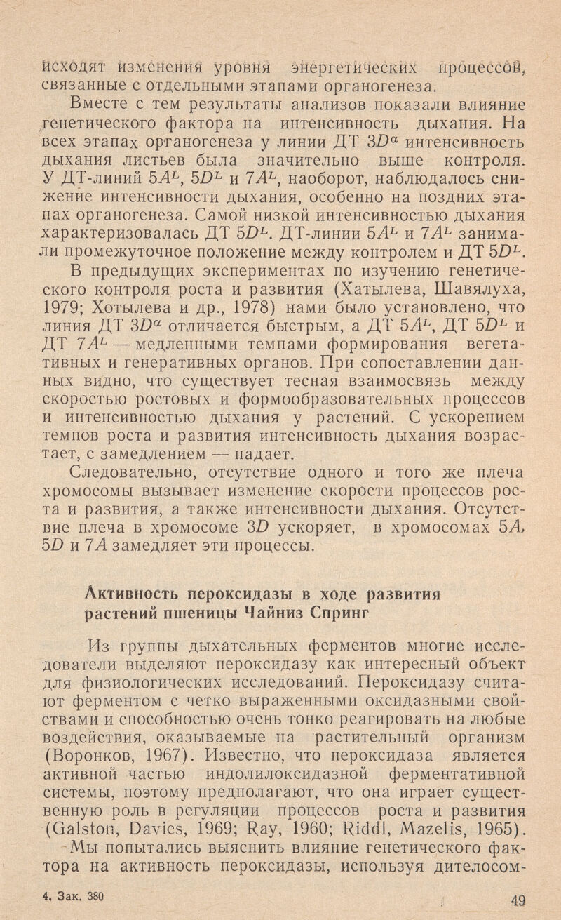 йсхбдят йзмёнеыия урбЁня энергетических ТфбцессйЙ, связанные с отдельными этапами органогенеза. Вместе с тем результаты анализов показали влияние тенетического фактора на интенсивность дыхания. На всех этапах органогенеза у линии ДТ 3D^ интенсивность дыхания листьев была значительно выше контроля. У ДТ-линий 5А^, и 7Л^, наоборот, наблюдалось сни¬ жение интенсивности дыхания, особенно на поздних эта¬ пах органогенеза. Самой низкой интенсивностью дыхания характеризовалась ДТ ДТ-линии 5Л^ и 7А^ занима¬ ли промежуточное положение между контролем и ДТ 5D^. В предыдущих экспериментах по изучению генетиче¬ ского контроля роста и развития (Хатылева, Шавялуха, 1979; Хотылева и др., 1978) нами было установлено, что линия ДТ 3Z) отличается быстрым, а ДТ 5Л^, ДТ 5D^ и ДТ 7А^ — медленными темпами формирования вегета¬ тивных и генеративных органов. При сопоставлении дан¬ ных видно, что существует тесная взаимосвязь между скоростью ростовых и формообразовательных процессов и интенсивностью дыхания у растений. С ускорением темпов роста и развития интенсивность дыхания возрас¬ тает, с замедлением — падает. Следовательно, отсутствие одного и того же плеча хромосомы вызывает изменение скорости процессов рос¬ та и развития, а также интенсивности дыхания. Отсутст¬ вие плеча в хромосоме 3D ускоряет, в хромосомах SA, SD и7 А замедляет эти процессы. Активность пероксидазы в ходе развития растений пшеницы Чаиниз Спринг Из группы дыхательных ферментов многие иссле¬ дователи выделяют пероксидазу как интересный объект для физиологических исследований. Пероксидазу счита¬ ют ферментом с четко выраженными оксидазными свой¬ ствами и способностью очень тонко реагировать на любые воздействия, оказываемые на растительный организм (Воронков, 1967). Известно, что пероксидаза является активной частью индолилоксидазной ферментативной системы, поэтому предполагают, что она играет сущест¬ венную роль в регуляции процессов роста и развития (Galston, Davies, 1969; Ray, 1960; Riddi, Mazelis, 1965). Мы попытались выяснить влияние генетического фак¬ тора на активность пероксидазы, используя дителосом- 4, Зак. 380 49