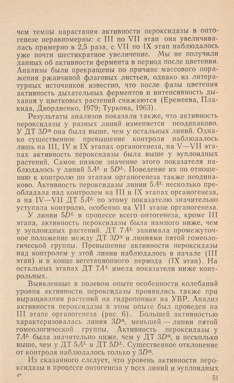 чем темпы нарастания активности пероксидазы в онто¬ генезе неравномерны: с III по VII этап она увеличива¬ лась примерно в 2,5 раза, с VII по IX этап наблюдалось уже почти шестикратное увеличение. Мы не получили данных об активности фермента в период после цветения. Анализы были прекращены по причине массового пора¬ жения ржавчиной флаговых листьев, однако из литера¬ турных источников известно, что после фазы цветения активность дыхательных ферментов и интенсивность ды¬ хания у цветковых растений снижаются (Еремеева, Пла¬ нида, Диордиенко, 1979; Туркова, 1963). Результаты анализов показали также, что активность пероксидазы у разных линий изменяется неодинаково. У ДТ ?>D^ она была выше, чем у остальных линий. Одна¬ ко существенное превышение контроля наблюдалось лишь на III, IV и IX этапах органогенеза, на V—VII эта¬ пах активность пероксидазы была выше у эуплоидных растений. Самое низкое значение этого показателя на¬ блюдалось у линий и 5£)^. Поведение их по отноше¬ нию к контролю по этапам органогенеза также неодина¬ ково. Активность пероксидазы линии 5Л^ несколько пре¬ обладала над контролем на III и IX этапах органогенеза, а на IV—VII ДТ по этому показателю значительно уступала контролю, особенно на VII этапе органогенеза. У линии 51)^ в процессе всего онтогенеза, кроме III этапа, активность пероксидазы была намного ниже, чем у эуплоидных растений. ДТ занимала промежуточ¬ ное положение между ДТ 3D^ и линиями пятой гомеоло- гической группы. Превышение активности пероксидазы над контролем у этой линии наблюдалось в начале (III этап) и в конце вегетационного периода (IX этап). На остальных этапах ДТ 7Л^ имела показатели ниже конт¬ рольных. Выявленные в полевом опыте особенности колебаний уровня активности пероксидазы проявились также при выращивании растений на гидропонике на УВР. Анализ активности пероксидазы в этом опыте был проведен на III этапе органогенеза (рис. 6). Большей активностью характеризовалась линия 3D« меньшей — линии пятой гомеологической группы. Активность пероксидазы у 7А^ была значительно ниже, чем у ДТ и несколько выше, чем у ДТ и ДТ 5/)^. Существенное отклонение от контроля наблюдалось только у 3/)°^. Из сказанного следует, что уровень активности перо¬ ксидазы в процессе онтогенеза у всех линий и эуплоидных