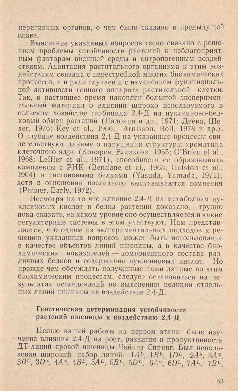 неративных органов, о чем было сказано в предыдущей главе. Выяснение указанных вопросов тесно связано с реше¬ нием проблемы устойчивости растений к неблагоприят¬ ным факторам внешней среды и антропогенным воздей¬ ствиям. Адаптация растительного организма к этим воз¬ действиям связана с перестройкой многих биохимических процессов, а в ряде случаев и с изменением функциональ¬ ной активности генного аппарата растительной клетки. Так, в настоящее время накоплен большой эксперимен¬ тальный материал о влиянии широко используемого в сельском хозяйстве гербицида 2,4-Д на нуклеиново-бел- ковый обмен растений (Ладонин и др., 1971; Деева, Ше- лег, 1976; Key et al., 1966; Arnisson, Boll, 1978 и др.). О глубине воздействия 2,4-Д на указанные процессы сви¬ детельствуют данные о нарушении структуры хроматина клеточного ядра (Конарев, Елсакова, 1965; O'Brien et al., 1968; Leffler et al., 1971), способности ее образовывать комплексы с РНК (Bendane et al., 1965; Galston et al., 1964) и гистоновыми белками (Yasuda, Yamada, 1971), хотя в отношении последнего высказываются сомнения (Penner, Early, 1972). Несмотря на то что влияние 2,4-Д на метаболизм ну¬ клеиновых кислот и белка растений доказано, трудно пока сказать, на каком уровне оно осуществляется и какие регуляторные системы в этом участвуют. Нам представ¬ ляется, что одним из экспериментальных подходов к ре¬ шению указанных вопросов может быть использование в качестве объектов линий пшеницы, а в качестве био¬ химических показателей — компонентного состава раз¬ личных белков и содержание нуклеиновых кислот. Но прежде чем обсуждать полученные нами данные по этим биохимическим процессам, следует остановиться на ре¬ зультатах исследований по выяснению реакции отдель¬ ных линий пшеницы на воздействие 2,4-Д. Генетическая детерминация устойчивости растений пшеницы к воздействию 2,4-Д Целью нашей работы на первом этапе было изу¬ чение влияния 2,4-Д на рост, развитие и продуктивность ДТ-линий яровой пшеницы Чайниз Спринг. Был исполь¬ зован широкий набор линий: 1Л^, \В^, Ш^, 2А^ 3BL, 3Z)« 4Л« 4BL, 5AL, бЛ«, 7Д^^,' 7В^\ 53