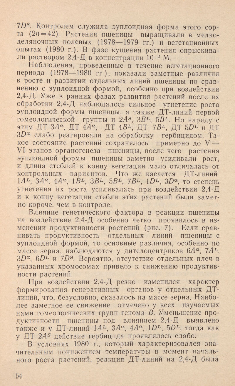 7Z)®. Контролем служила эуплоидная форма этого сор¬ та (2/г = 42),. Растения пшеницы выращивали в мелко- деляночных полевых (1978—1979 гг.) и вегетационных опытах (1980 г.). В фазе кущения растения опрыскива¬ ли раствором 2,4-Д в концентрации 10^ М. Наблюдения, проведенные в течение вегетационного периода (1978—1980 гг.), показали заметные различия в росте и развитии отдельных линий пшеницы по срав¬ нению с эуплоидной формой, особенно при воздействии 2,4-Д. Уже в ранних фазах развития |)астенип после их обработки 2,4-Д наблюдалось сильное угнетение роста эуплоидной формы пшеницы, а также ДТ-линий первой гомеологической группы и 2А^, ЗВ^, ЪВ^. Но наряду с этим ДТ ЗЛ«, ДТ 4Л« ДТ 4ß^, ДТ 7ß^, ДТ и ДТ 3Z)« слабо реагировали на обработку гербицидом. Та¬ кое состояние растений сохранялось примерно до V — VI этапов органогенеза пшеницы, после чего растения эуплоидной формы пшеницы заметно усиливали рост, и длина стеблей к концу вегетации мало отличалась от контрольных вариантов. Что же касается ДТ-линий ЗЛ, ÌB^, ЗВ^, 5В^, 7В^, 3Z), то степень угнетения их роста усиливалась при воздействии 2,4-Д и к концу вегетации стебли этих растений были замет¬ но короче, чем в контроле. Влияние генетического фактора в реакции пшеницы на воздействие 2,4-Д особенно четко проявилось в из¬ менении продуктивности растений (рис. 7). Если срав¬ нивать продуктивность отдельных линий пшеницы с эуплоидной формой, то основные различия, особенно по массе зерна, наблюдаются у дителоцентриков бЛ, 7Л^, 3D^, 6D^ и 7D^. Вероятно, отсутствие отдельных плеч в указанных хромосомах привело к снижению продуктив¬ ности растений. При воздействии 2,4-Д резко изменился характер формирования генеративных органов у отдельных ДТ- линий, что, безусловно, сказалось на массе зерна. Наибо¬ лее заметное ее снижение отмечено у всех изучаемых нами гомеологических групп генома В. Уменьшение про¬ дуктивности пшеницы под влиянием 2,4-Д выявлено также и у ДТ-линий 1Л^, ЗА^, 4А^, \D^, 5D^, тогда как у ДТ 2Л^ действие гербицида проявлялось слабо. В условиях 1980 г., который характеризовался зна¬ чительным понижением температуры в момент началь¬ ного роста растений, реакция ДТ-линии на 2,4-Д была .04