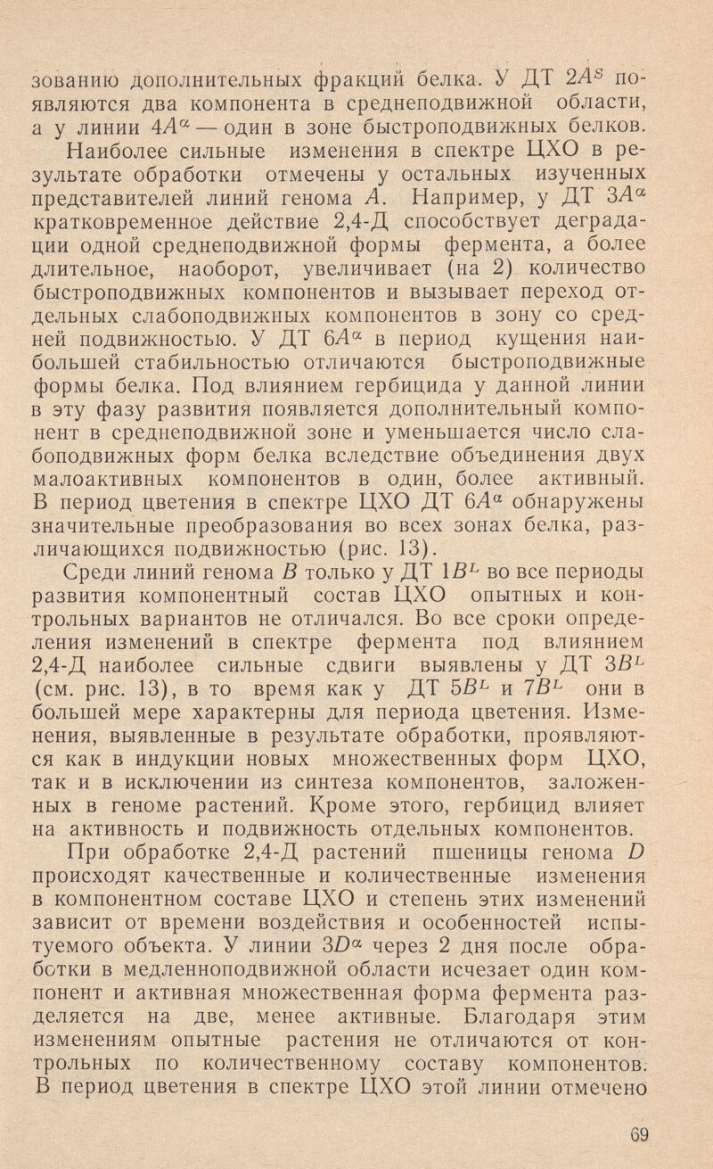 зованию дополнительных фракций белка. У ДТ 2Л® по¬ являются два компонента в среднеподвижной области, а у линии 4Л® — один в зоне быстроподвижных белков. Наиболее сильные изменения в спектре ЦХО в ре¬ зультате обработки отмечены у остальных, изученных представителей линий генома А. Например, у ДТ ЗЛ« кратковременное действие 2,4-Д способствует деграда¬ ции одной среднеподвижной формы фермента, а более длительное, наоборот, увеличивает (на 2) количество быстроподвижных компонентов и вызывает переход от¬ дельных слабоподвижных компонентов в зону со сред¬ ней подвижностью. У ДТ в период кущения наи¬ большей стабильностью отличаются быстроподвижные формы белка. Под влиянием гербицида у данной линии в эту фазу развития появляется дополнительный компо¬ нент в среднеподвижной зоне и уменьшается число сла¬ боподвижных форм белка вследствие объединения двух малоактивных компонентов в один, более активный. В период цветения в спектре ЦХО ДТ 6Л обнаружены значительные преобразования во всех зонах белка, раз- личаюш^ихся подвижностью (рис. 13). Среди линий генома В только у ДТ 1В^ во все периоды развития компонентный состав ЦХО опытных и кон¬ трольных вариантов не отличался. Во все сроки опреде¬ ления изменений в спектре фермента под влиянием 2,4-Д наиболее сильные сдвиги выявлены у ДТ ЗВ^ (см. рис. 13), в то время как у ДТ 5В^ и 7В^ они в большей мере характерны для периода цветения. Изме¬ нения, выявленные в результате обработки, проявляют¬ ся как в индукции новых множественных форм ЦХО, так и в исключении из синтеза компонентов, заложен¬ ных в геноме растений. Кроме этого, гербицид влияет на активность и подвижность отдельных компонентов. При обработке 2,4-Д растении пшеницы генома D происходят качественные и количественные изменения в компонентном составе ЦХО и степень этих изменений зависит от времени воздействия и особенностей испы¬ туемого объекта. У линии 3D°^ через 2 дня после обра¬ ботки в медленноподвижной области исчезает один ком¬ понент и активная множественная форма фермента раз¬ деляется на две, менее активные. Благодаря этим изменениям опытные растения не отличаются от кон¬ трольных по количественному составу компонентов. В период цветения в спектре ЦХО этой линии отмечено 69