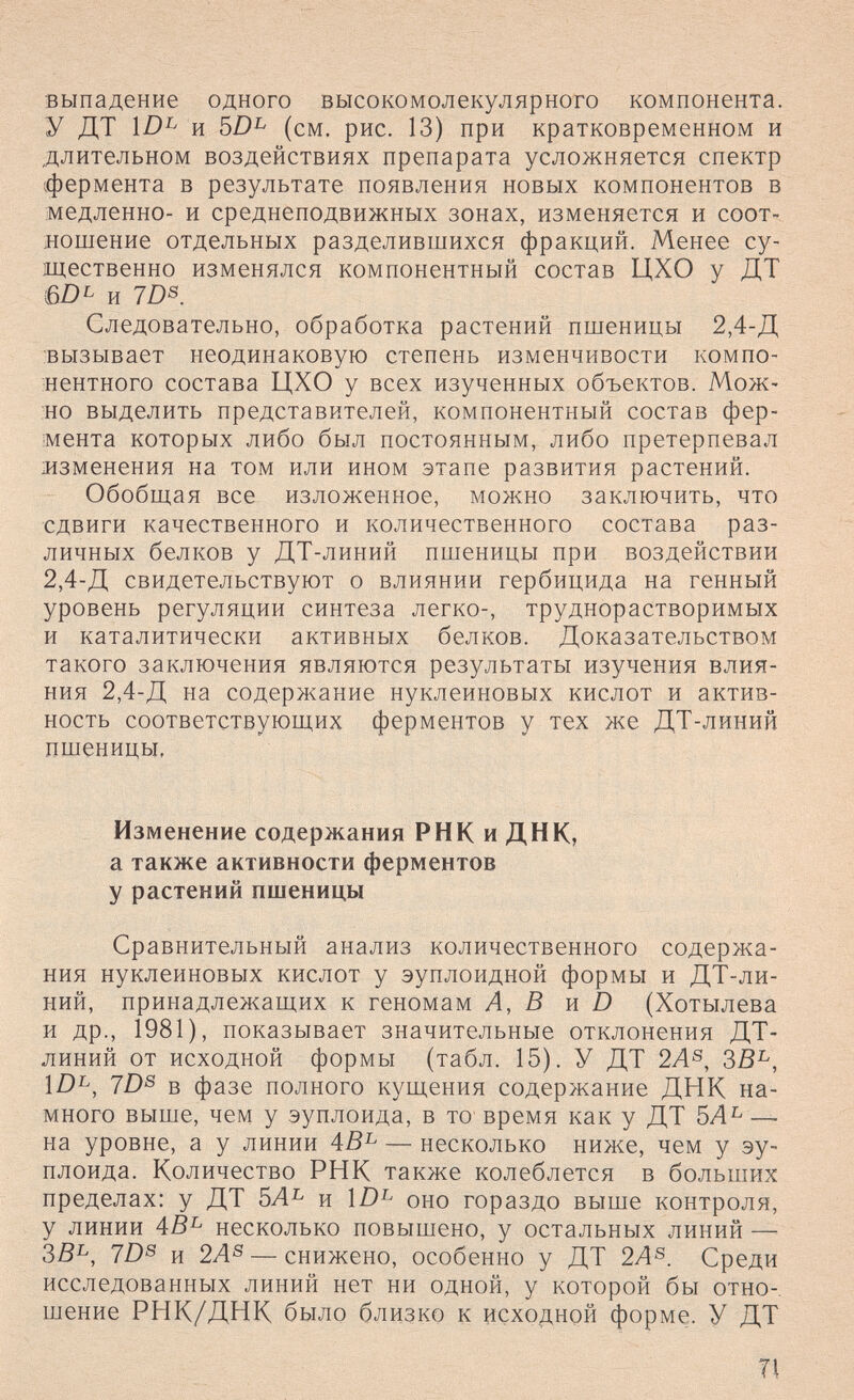 выпадение одного высокомолекулярного компонента. У ДТ и (см. рис. 13) при кратковременном и длительном воздействиях препарата усложняется спектр фермента в результате появления новых компонентов в медленно- и среднеподвижных зонах, изменяется и соот¬ ношение отдельных разделившихся фракций. Менее су¬ щественно изменялся компонентный состав ЦХО у ДТ 6DL и 7Z)S. Следовательно, обработка растений пшеницы 2,4-Д вызывает неодинаковую степень изменчивости компо¬ нентного состава ЦХО у всех изученных объектов. Мож¬ но выделить представителей, компонентный состав фер¬ мента которых либо был постоянным, либо претерпевал мзменения на том или ином этапе развития растений. Обобщая все изложенное, можно заключить, что сдвиги качественного и количественного состава раз¬ личных белков у ДТ-линий пшеницы при воздействии 2,4-Д свидетельствуют о влиянии гербицида на генный уровень регуляции синтеза легко-, труднорастворимых и каталитически активных белков. Доказательством такого заключения являются результаты изучения влия¬ ния 2,4-Д на содержание нуклеиновых кислот и актив¬ ность соответствующих ферментов у тех же ДТ-линий пшеницы, Изменение содержания РНК и ДНК, а также активности ферментов у растений пшеницы Сравнительный анализ количественного содержа¬ ния нуклеиновых кислот у эуплоидной формы и ДТ-ли¬ ний, принадлежащих к геномам Л, ß и Ь (Хотылева и др., 1981), показывает значительные отклонения ДТ- линий от исходной формы (табл. 15). У ДТ 2А^, ЗВ^, Ш^, 7Z)s в фазе полного кущения содержание ДНК на¬ много выше, чем у эуплоида, в то время как у ДТ 5Л^ — на уровне, а у линии 4ß^ — несколько ниже, чем у эу¬ плоида. Количество РНК также колеблется в больших пределах: у ДТ 5А^ и оно гораздо выше контроля, у линии 4В^ несколько повышено, у остальных линий —^ ЗВ^, 7D^ и 2Л^ — снижено, особенно у ДТ 2А^. Среди исследованных линий нет ни одной, у которой бы отно¬ шение РНК/ДНК было близко к исходной форме. У ДТ TI
