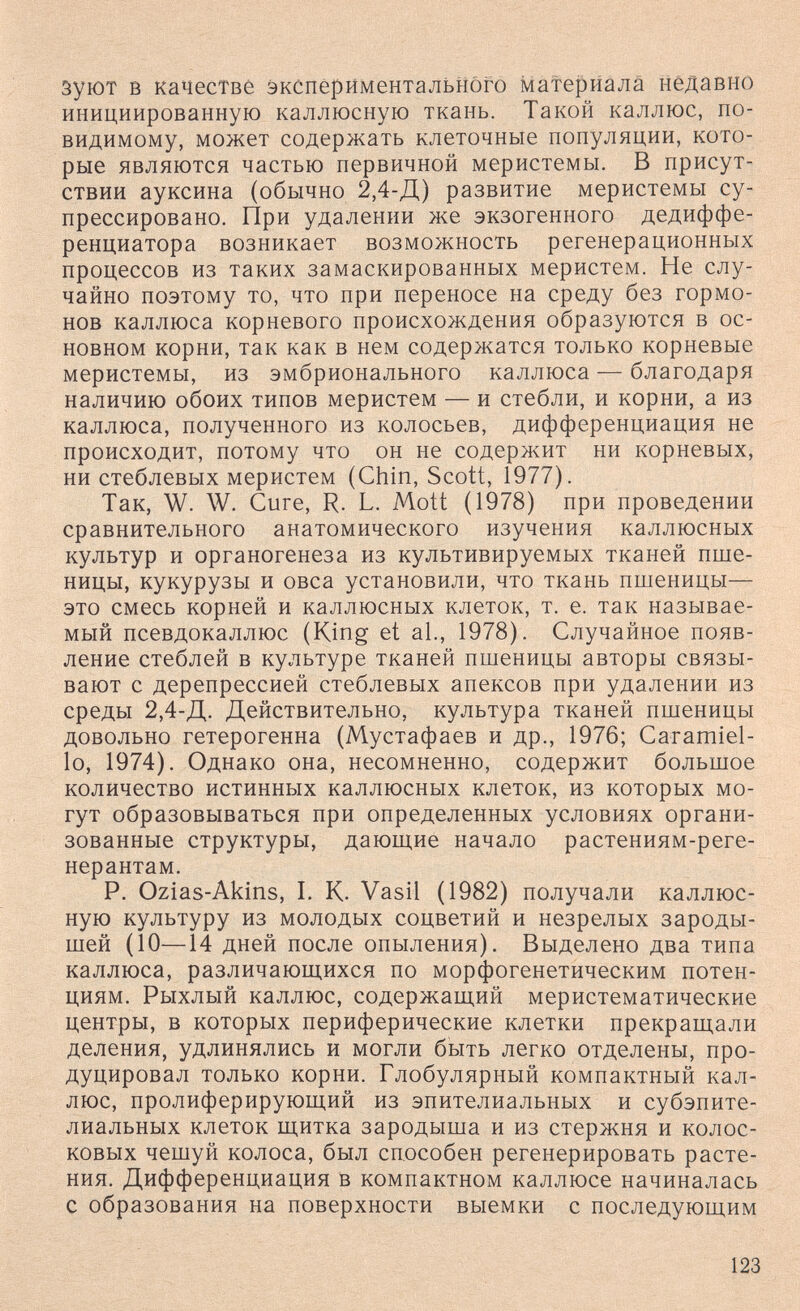 зуют в качестве экспериментального материала нёдавно инициированную каллюсную ткань. Такой каллюс, по- видимому, может содержать клеточные популяции, кото¬ рые являются частью первичной меристемы. В присут¬ ствии ауксина (обычно 2,4-Д) развитие меристемы су- прессировано. При удалении же экзогенного дедиффе- ренциатора возникает возможность регенерационных процессов из таких замаскированных меристем. Не слу¬ чайно поэтому то, что при переносе на среду без гормо¬ нов каллюса корневого происхождения образуются в ос¬ новном корни, так как в нем содержатся только корневые меристемы, из эмбрионального каллюса — благодаря наличию обоих типов меристем — и стебли, и корни, а из каллюса, полученного из колосьев, дифференциация не происходит, потому что он не содержит ни корневых, ни стеблевых меристем (Chin, Scott, 1977). Так, W. W. Cure, R. L. Mott (1978) при проведении сравнительного анатомического изучения каллюсных культур и органогенеза из культивируемых тканей пше¬ ницы, кукурузы и овса установили, что ткань пшеницы— это смесь корней и каллюсных клеток, т. е. так называе¬ мый псевдокаллюс (King et al., 1978). Случайное появ¬ ление стеблей в культуре тканей пшеницы авторы связы¬ вают с дерепрессией стеблевых апексов при удалении из среды 2,4-Д. Действительно, культура тканей пшеницы довольно гетерогенна (Мустафаев и др., 1976; Caiamiel- 1о, 1974). Однако она, несомненно, содержит большое количество истинных каллюсных клеток, из которых мо¬ гут образовываться при определенных условиях органи¬ зованные структуры, дающие начало растениям-реге- нерантам. Р. Ozias-Akins, I. К. Vasil (1982) получали каллюс¬ ную культуру из молодых соцветий и незрелых зароды¬ шей (10—14 дней после опыления). Выделено два типа каллюса, различающихся по морфогенетическим потен¬ циям. Рыхлый каллюс, содержащий меристематические центры, в которых периферические клетки прекращали деления, удлинялись и могли быть легко отделены, про¬ дуцировал только корни. Глобулярный компактный кал¬ люс, пролиферирующий из эпителиальных и субэпите¬ лиальных клеток щитка зародыша и из стержня и колос¬ ковых чешуй колоса, был способен регенерировать расте¬ ния. Дифференциация в компактном каллюсе начиналась с образования на поверхности выемки с последующим 123