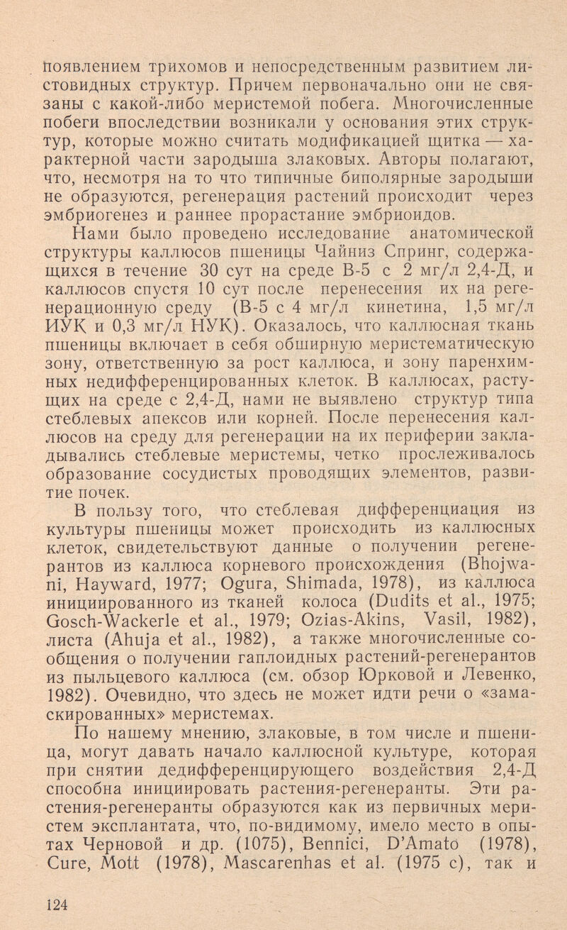 появлением трихомов и непосредственным развитием ли^ стовидных структур. Причем первоначально они не свя¬ заны с какой-либо меристемой побега. Многочисленные побеги впоследствии возникали у основания этих струк¬ тур, которые можно считать модификацией щитка — ха¬ рактерной части зародыша злаковых. Авторы полагают, что, несмотря на то что типичные биполярные зародыши не образуются, регенерация растений происходит через эмбриогенез и раннее прорастание эмбриоидов. Нами было проведено исследование анатомической структуры каллюсов пшеницы Чайниз Спринг, содержа¬ щихся в течение 30 сут на среде В-5 с 2 мг/л 2,4-Д, и каллюсов спустя 10 сут после перенесения их на реге- нерационную среду (В-5 с 4 мг/л кинетина, 1,5 мг/л ИУК и 0,3 мг/л НУК). Оказалось, что каллюсная ткань пшеницы включает в себя обширную меристематическую зону, ответственную за рост каллюса, и зону паренхим- ных недифференцированных клеток. В каллюсах, расту¬ щих на среде с 2,4-Д, нами не выявлено структур типа стеблевых апексов или корней. После перенесения кал¬ люсов на среду для регенерации на их периферии закла¬ дывались стеблевые меристемы, четко прослеживалось образование сосудистых проводящих элементов, разви¬ тие почек. В пользу того, что стеблевая дифференциация из культуры пшеницы может происходить из каллюсных клеток, свидетельствуют данные о получении регене- рантов из каллюса корневого происхождения (Bhoj'wa- ni, Hayward, 1977; Ogura, Shimada, 1978), из каллюса инициированного из тканей колоса (Dudits et al., 1975; Gosch-Wackerle et al., 1979; Ozias-Akins, Vasil, 1982), листа (Ahuja et al., 1982), a также многочисленные со¬ общения о получении гаплоидных растений-регенерантов из пыльцевого каллюса (см. обзор Юрковой и Левенко, 1982). Очевидно, что здесь не может идти речи о «зама¬ скированных» меристемах. По нашему мнению, злаковые, в том числе и пшени¬ ца, могут давать начало каллюсной культуре, которая при снятии дедифференцирующего воздействия 2,4-Д способна инициировать растения-регенеранты. Эти ра- стения-регенеранты образуются как из первичных мери¬ стем эксплантата, что, по-видимому, имело место в опы¬ тах Черновой и др. (1075), Bennici, D'Amato (1978), Cure, Mott (1978), Mascarenhas et al. (1975 с), так и 124