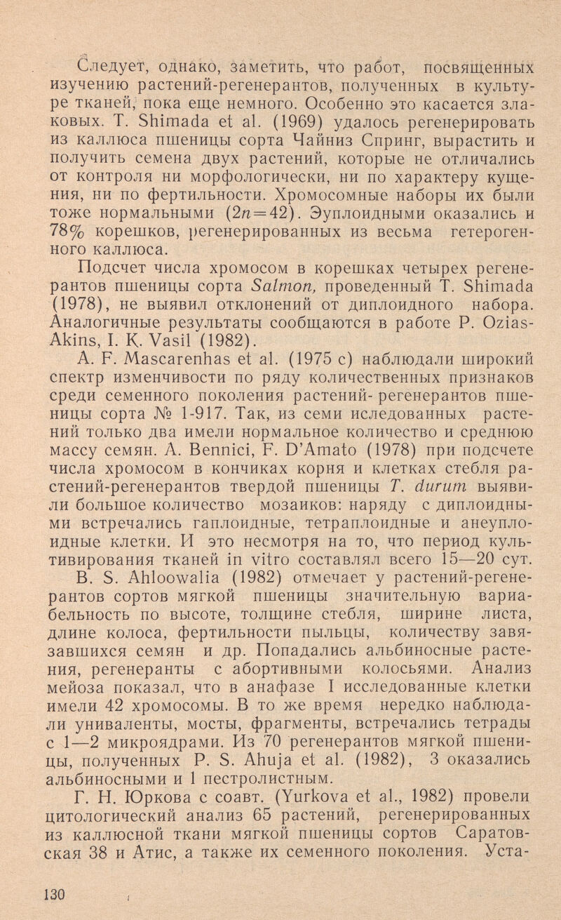 Следуем, оДнйко, àâMetiîTb, что работ, посвященных изучению растений-регенерантов, полученных в культу¬ ре тканей; пока еще немного. Особенно это касается зла¬ ковых. Т. Shimada et al. (1969) удалось регенерировать из каллюса пшеницы сорта Чайниз Спринг, вырастить и получить семена двух растений, которые не отличались от контроля ни морфологически, ни по характеру куще¬ ния, ни по фертильности. Хромосомные наборы их были тоже нормальными (2л = 42). Эуплоидными оказались и 78% корешков, регенерированных из весьма гетероген¬ ного каллюса. Подсчет числа хромосом в корешках четырех регене- рантов пшеницы сорта Salmon, проведенный Т. Shimada (1978), не выявил отклонений от диплоидного набора. Аналогичные результаты сообщаются в работе Р. Ozias- Akins, I. К. Vasil (1982). A. F. Mascarenhas et al. (1975 с) наблюдали широкий спектр изменчивости по ряду количественных признаков среди семенного поколения растений- регенерантов пше¬ ницы сорта № 1-917. Так, из семи иследованных расте¬ ний только два имели нормальное количество и среднюю массу семян. А. Bennici, F. D'Amato (1978) при подсчете числа хромосом в кончиках корня и клетках стебля ра¬ стений-регенерантов твердой пшеницы Т. durum выяви¬ ли большое количество мозаиков: наряду с диплоидны¬ ми встречались гаплоидные, тетраплоидные и анеупло- идные клетки. И это несмотря на то, что период куль¬ тивирования тканей in vitro составлял всего 15—20 сут. B. S. Ahloowalia (1982) отмечает у растений-регене¬ рантов сортов мягкой пшеницы значительную вариа¬ бельность по высоте, толщине стебля, ширине листа, длине колоса, фертильности пыльцы, количеству завя¬ завшихся семян и др. Попадались альбиносные расте¬ ния, регенеранты с абортивными колосьями. Анализ мейоза показал, что в анафазе I исследованные клетки имели 42 хромосомы. В то же время нередко наблюда¬ ли униваленты, мосты, фрагменты, встречались тетрады с 1—2 микроядрами. Из 70 регенерантов мягкой пшени¬ цы, полученных Р. S. Ahuja et al. (1982), 3 оказались альбиносными и 1 пестролистным. Г. Н. Юркова с соавт. (Yurkova et al., 1982) провели цитологический анализ 65 растений, регенерированных из каллюсной ткани мягкой пшеницы сортов Саратов¬ ская 38 и Атис, а также их семенного поколения. Уста- 130