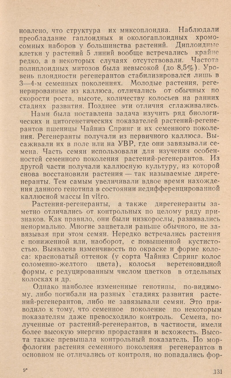 новлено, что структура их миксоплоидна. Наблюдали преобладание гаплоидных и окологаплоидных хромо¬ сомных наборов у большинства растений. Диплоидные клетки у растений 5 линий вообще встречались крайне редко, а в некоторых случаях отсутствовали. Частота полиплоидных митозов была невысокой (до 8,5%). Уро¬ вень плоидности регенерантов стабилизировался лишь в 3—4-м семенных поколениях. Молодые растения, реге¬ нерированные из каллюса, отличались от обычных по скорости роста, высоте, количеству колосьев на ранних стадиях развития. Позднее эти отличия сглаживались. Нами была поставлена задача изучить ряд биологи¬ ческих и цитогенетических показателей растений-регене- рантов пшеницы Чайниз Спринг и их семенного поколе¬ ния. Регенеранты получали из первичного каллюса. Вы¬ саживали их в поле или на УВР, где они завязывали се¬ мена. Часть семян использовали для изучения особен¬ ностей семенного поколения растений-регенерантов. Из другой части получали каллюсную культуру, из которой снова восстановили растения — так называемые диреге- неранты. Тем самым увеличивали вдвое время нахожде¬ ния данного генотипа в состоянии недифференцированной каллюсной массы in vitro. Растения-регенеранты, а также дирегенеранты за¬ метно отличались от контрольных по целому ряду при¬ знаков. Как правило, они были низкорослы, развивались ненормально. Многие зацветали раньше обычного, не за¬ вязывая при этом семян. Нередко встречались растения с пониженной или, наоборот, с повышенной кустисто¬ стью. Выявлена изменчивость по окраске и форме коло¬ са: красноватый оттенок (у сорта Чайниз Спринг колос соломенно-желтого цвета), колосья веретеновидной формы, с редуцированным числом цветков в отдельных колосках и др. Однако наиболее измененные генотипы, по-видимо¬ му, либо погибали на разных ^стадиях развития расте¬ ний-регенерантов, либо не завязывали семян. Это при¬ водило к тому, что семенное поколение по некоторым показателям даже превосходило контроль. Семена, по¬ лученные от растений-регенерантов, в частности, имели более высокую энергию прорастания и всхожесть. Высо¬ та также превышала контрольный показатель. По мор¬ фологии растения семенного поколения регенерантов в основном не отличались от контроля, но попадались фор- 9* .131