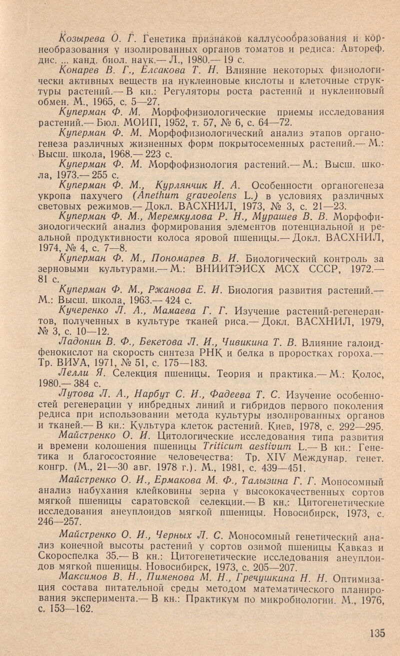 Козырева О. Г. Генетика признаков каллусообразования и Köp- необразования у изолированных органов томатов и редиса: Автореф. дис. ... канд. биол. наук.— Л., 1980.— 19 с. Конарев В. Г., Елсакова Т. Н. Влияние некоторых физиологи¬ чески активных веществ на нуклеиновые кислоты и клеточные струк¬ туры растений.— В кн.: Регуляторы роста растений и нуклеиновый обмен. М., 1965, с. 5—27. Куперман Ф. М. Морфофизиологические приемы исследования растений.— Бюл. МОИП, 1952, т. 57, № 6, с. 64—72. Куперман Ф. М. Морфофизиологический анализ этапов органо¬ генеза различных жизненных форм покрытосеменных растений.— М.: Высш. школа, 1968.— 223 с. Куперман Ф. М. Морфофизиология растений.— М.: Высш. шко¬ ла, 1973.— 255 с. Куперман Ф. М., Курлянчик И. А. Особенности органогенеза укропа пахучего (Anethum graveolens L.) в условиях различных световых режимов.— Докл. ВАСХНИЛ, 1973, № 3, с. 21—23. Куперман Ф. М., Меремкулова Р. Н., Мурашев В. В. Морфофи¬ зиологический анализ формирования элементов потенциальной и ре¬ альной продуктивности колоса яровой пшеницы.— Докл. ВАСХНИЛ, 1974, № 4, с. 7—8. Куперман Ф. М., Пономарев В. И. Биологический контроль за зерновыми культурами.—М.: ВНИИТЭИСХ МСХ СССР, 1972.— 81 с. Куперман Ф. М., Ржанова Е. И. Биология развития растений.— М.: Высш. школа, 1963.— 424 с. Кучеренко Л. А., Мамаева Г. Г. Изучение растений-регенеран- тов, полученных в культуре тканей риса.— Докл. ВАСХНИЛ, 1979, № 3, с. 10—12. Ладонин В. Ф., Бекетова Л. И., Чивикина Т. В. Влияние галоид- фенокислот на скорость синтеза РНК и белка в проростках гороха.— Тр. ВИУА, 1971, № 51, с. 175—183. Лелли Я. Селекция пшеницы. Теория и практика.— М.: Колос, 1980.—384 с. Лутова Л. А., Нарбут С. И., Фадеева Т. С. Изучение особенно¬ стей регенерации у инбредных линий и гибридов первого поколения редиса при использовании метода культуры изолированных органов и тканей.— В кн.: Культура клеток растений. Киев, 1978, с. 292—295. Майстренко О. И. Цитологические исследования типа развития и времени колошения пшеницы Triticum aestivum L.— В кн.: Гене¬ тика и благосостояние человечества: Тр. XIV Междунар. генет. конгр. (М., 21—30 авг. 1978 г.). М., 1981, с. 439—451. Майстренко О. И., Ермакова М. Ф., Талызина Г. Г. Моносомный анализ набухания клейковины зерна у высококачественных сортов мягкой пшеницы саратовской селекции.— В кн,: Цитогенетические исследования анеуплоидов мягкой пшеницы. Новосибирск, 1973, с 246—257. Майстренко О. И., Черных Л. С. Моносомный генетический ана¬ лиз конечной высоты растений у сортов озимой пшеницы Кавказ и Скороспелка 35.—В кн.: Цитогенетические исследования анеуплои¬ дов мягкой пшеницы. Новосибирск, 1973, с. 205—207. Максимов В. Н., Пименова М. Н., Гречуш.кина Н. Н. Оптимиза¬ ция состава питательной среды методом математического планиро¬ вания эксперимента.— В кн.: Практикум по микробиологии М., 1976, с. 153—162. 135