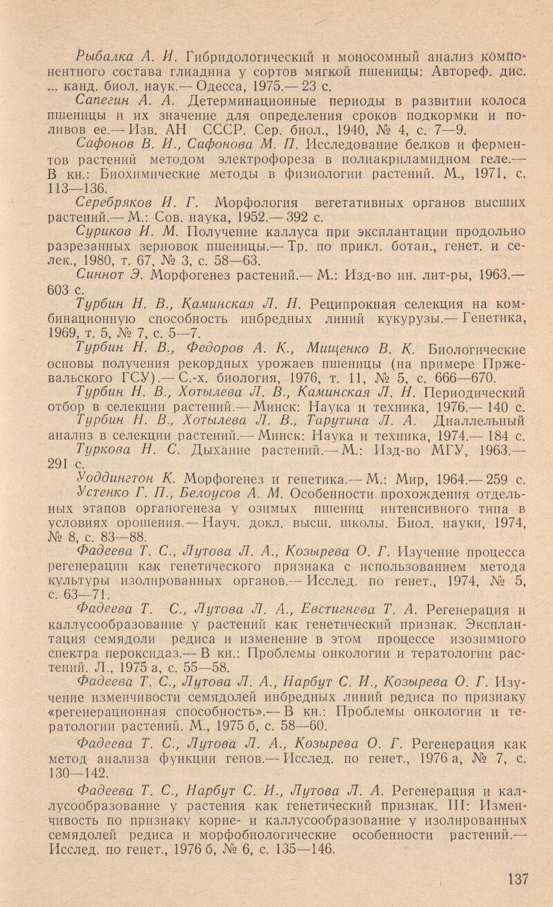 Рыбалка À. Й. Гибридологический и моиосомный анализ КОмпО- нентного состава глиадина у сортов мягкой пшеницы; Автореф. дис. ... канд. биол, наук.— Одесса, 1975.— 23 с. Сапегин А. А. Детерминационные периоды в развитии колоса пшеницы и их значение для определения сроков подкормки и по¬ ливов ее.— Изв. АН СССР. Сер. биол., 1940, № 4, с. 7—9. Сафонов В. И., Сафонова М. П. Исследование белков и фермен¬ тов растений методом электрофореза в полиакриламидном геле.— В кн.: Биохимические методы в физиологии растений. М., 1971, с, 113—136. Серебряков И. Г. Морфология вегетативных органов высших растений.—^М.; Сов. наука, 1952.— 392 с. Суриков И. М. Получение каллуса при эксплантации продольно разрезанных зерновок пшеницы.—-Тр. по прикл. ботан., генет. и се- лек., 1980, т. 67, № 3, с. 58—63. Синнот Э. Морфогенез растений.— М.: Изд-во ин. лит-ры, 1963,— 603 с. Турбин Н. В., Каминская Л. Н. Реципрокная селекция на ком¬ бинационную способность инбредных линий кукурузы.— Генетика, 1969, т. 5, № 7, с. 5—7. Турбин Н. В., Федоров А. К-, Миш^енко В. К. Биологические основы получения рекордных урожаев пшеницы (на примере Прже¬ вальского ГСУ).— С.-х. биология, 1976, т. 11, № 5, с. 666—670. Турбин Н. В., Хотылева Л. В., Каминская Л. Н. Периодический отбор в селекции растений.— Минск: Наука и техника, 1976.— 140 с. Турбин Н. В., Хотылева Л. В., Тарутина Л. А. Диаллельный анализ в селекции растений.— Минск: Наука и техника, 1974.-— 184 с. Туркова Н. С. Дыхание растений.— М.: Р1зд-во МГУ, 1963.— 291 с. Уоддингтон К. Морфогенез и генетика.— М.: Мир, 1964.— 259 с. Устенко Г. П., Белоусов А. М. Особенности, прохождения отдель¬ ных этапов органогенеза у озимых пшениц интенсивного типа в условиях орошения.— Науч. докл. высш. школы. Биол. науки, 1974, № 8, с. 83—88. Фадеева Т. С., Лутова Л. А., Козырева О. Г. Изучение процесса регенерации как генетического признака с использованием метода культуры изолированных органов.— Исслед. по генет., 1974, № 5, с. 63—71. Фадеева Т. С., Лутова Л. Л., Евстигнева Т. Л. Регенерация и каллусообразование у растений как генетический признак. Эксплан¬ тация семядоли редиса и изменение в этом процессе изознмного спектра пероксидаз.— В кн.: Проблемы онкологии и тератологии рас¬ тений. Л., 1975 а, с. 55—58. Фадеева Т. С., Лутова Л. А., Нарбут С. И., Козырева О. Г. Изу¬ чение изменчивости семядолей инбредных линий редиса по признаку «регенерационная способность».— В кн.: Проблемы онкологии и те¬ ратологии растений. М., 1975 б, с. 58—60. Фадеева Т. С., Лутова Л. А., Козырева О. Г. Регенерация как метод анализа функции генов.— Исслед. по генет., 1976 а, № 7, с. 130—142. Фадеева Т. С., Нарбут С. И., Лутова Л. А. Регенерация и кал- лусообразование у растения как генетический признак. III: Измен¬ чивость по признаку корне- и каллусообразование у изолированных семядолей редиса и морфобиологические особенности растений.— Исслед. по генет., 1976 б, № 6, с. 135—146. 137