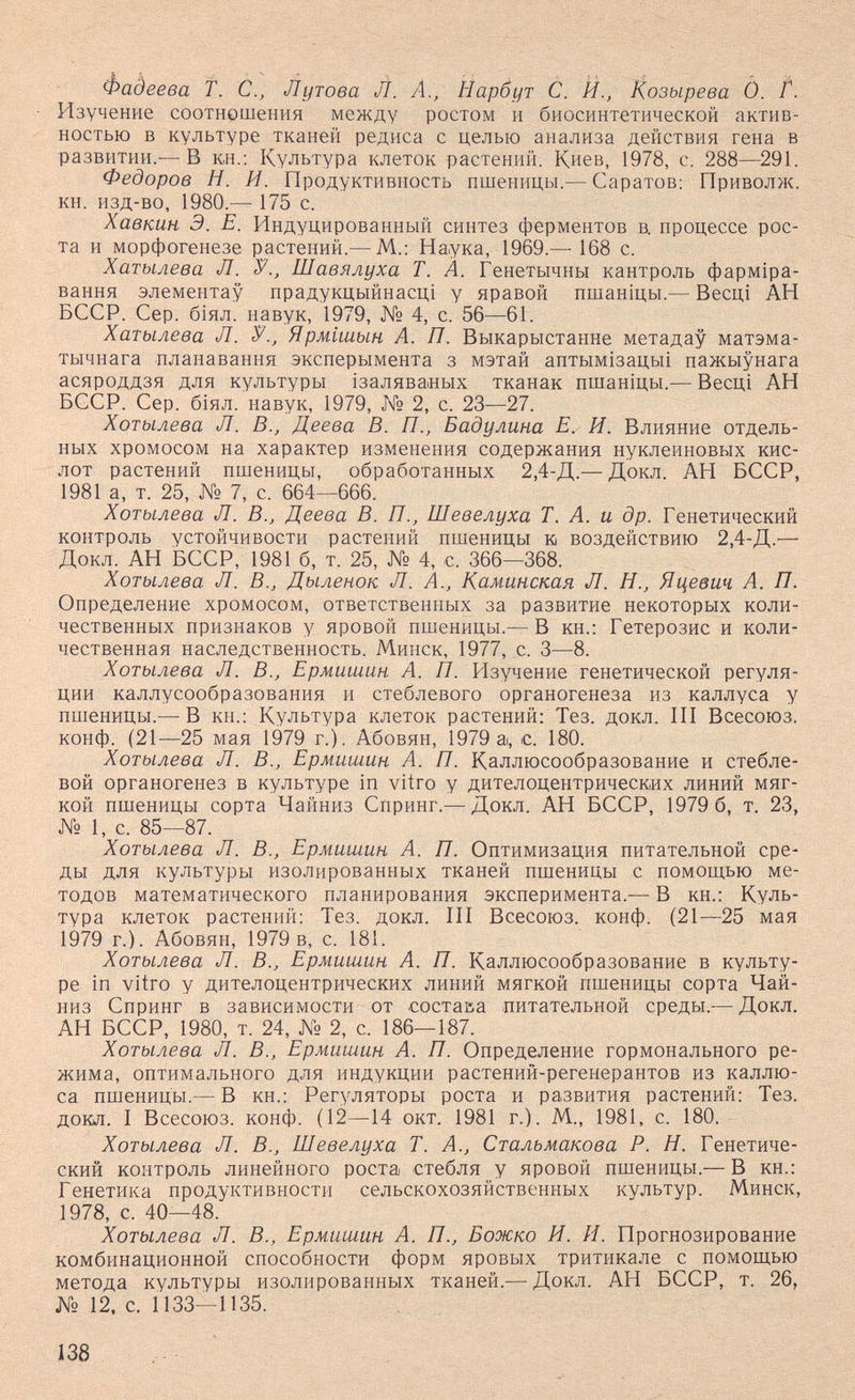 Фадеева f. С., Лутова Л. Â., Иарбут С. Й., Козырева Ò. t. Изучение соотношения между ростом и биосинтетической актив¬ ностью в культуре тканей редиса с целью анализа действия гена в развитии.— В кн.: Культура клеток растений. Киев, 1978, с. 288—291. Федоров Н. И. Продуктивность пшеницы.— Саратов; Приволж. кн. изд-во, 1980.— 175 с. Хавкин Э. Е. Индуцированный синтез ферментов в. процессе рос¬ та и морфогенезе растений.— М.: Наука, 1969.— 168 с. Хатылева Л. V., Шавялуха Т. А. Генетычны кантроль фарм1ра- вання элементау прадукцыйнасц! у правой пшанщы.— Весц! АН БССР. Сер. б1ял. навук, 1979, № 4, с. 56—61. Хатылева Л. У., Ярмшын А. П. Выкарыстанне метадау матэма- тычнага планавання эксперымента з мэтай аптым1зацьп пажыунага асяроддзя для культуры ¡заляваных тканак пшан1цы.— Весщ АН БССР. Сер. б1ял. навук, 1979, № 2, с. 23—27. Хотылева Л. В., Деева В. П., Бадулина Е. И. Влияние отдель¬ ных хромосом на характер изменения содержания нуклеиновых кис¬ лот растений пшеницы, обработанных 2,4-Д.— Докл. АН БССР, 1981 а, т. 25, № 7, с. 664—666. Хотылева Л. В., Деева В. П., Шевелуха Т. А. и др. Генетический контроль устойчивости растений пшеницы к воздействию 2,4-Д.— Докл. АН БССР, 1981 б, т. 25, № 4, с. 366—368. Хотылева Л. В., Дыленок Л. А., Каминская Л. Н., Яцевич А. П. Определение хромосом, ответственных за развитие некоторых коли¬ чественных признаков у яровой пшеницы.— В кн.: Гетерозис и коли¬ чественная наследственность. Минск, 1977, с. 3—8. Хотылева Л. В., Ермишин А. П. Р1зучение генетической регуля¬ ции каллусообразования и стеблевого органогенеза из каллуса у пшеницы.— В кн.: Культура клеток растений: Тез. докл. III Всесоюз. конф. (21—25 мая 1979 г.). Абовян, 1979 а, с. 180. Хотылева Л. В., Ермишин А. П. Каллюсообразование и стебле¬ вой органогенез в культуре in vitro у дителоцентрических линий мяг¬ кой пшеницы сорта Чайниз Спринг.— Докл. АН БССР, 1979 6, т. 23, № 1, с. 85—87. Хотылева Л. В., Ермиш-ин А. П. Оптимизация питательной сре¬ ды для культуры изолированных тканей пшеницы с помощью ме¬ тодов математического планирования эксперимента.— В кн.: Куль¬ тура клеток растений: Тез. докл. III Всесоюз. конф. (21—25 мая 1979 г.). Абовян, 1979 в, с. 181. Хотылева Л. В., Ермиигин А. П. Каллюсообразование в культу¬ ре in vitro у дителоцентрических линий мягкой пшеницы сорта Чай- низ Спринг в зависимости от состава питательной среды.— Докл. АН БССР, 1980, т. 24, № 2, с. 186—187. Хотылева Л. В., Ермишин А. П. Определение гормонального ре¬ жима, оптимального для индукции растений-регенерантов из каллю- са пшеницы.— В кн.: Регуляторы роста и развития растений: Тез. докл. I Всесоюз. конф. (12—14 окт. 1981 г.). М., 1981, с. 180. Хотылева Л. В., Шевелуха Т. А., Стальмакова Р. Н. Генетиче¬ ский контроль линейного роста стебля у яровой пшеницы.— В кн.: Генетика продуктивности сельскохозяйственных культур. Минск, 1978, с. 40—48. Хотылева Л. В., Ермишин А. П., Божко И. И. Прогнозирование комбинационной способности форм яровых тритикале с помощью метода культуры изолированных тканей.— Докл. АН БССР, т. 26, № 12. с. 1133—1135. 138
