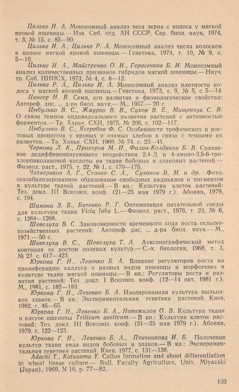 Цильке И. А. Моносомный анализ веса зерна с колоса у мягкой яровой пшеницы.— Изв. Сиб. отд. АН СССР. Сер. биол. наук, 1974, т. 3, № 15, с. 85—90. Цильке И. А., Цильке Р. А. Моносомный анализ числа колосков в колосе мягкой яровой пшеницы.— Генетика, 1974, т. 10, № 9, с. 5—10. Цильке И. А., Майстренко О. И., Герасенков Б. И. Моносомный анализ количественных признаков гибридов мягкой пшеницы.— Науч. тр. Сиб. НИИСХ, 1973, № 4, с. 8—12. Цильке Р. А., Цильке И. А. Моносомный анализ плотности ко¬ лоса у мягкой яровой пшеницы.—Генетика, 1973, т. 9, № 5, с. 5—14. Цингер Н. В. Семя, его развитие и физиологические свойства: Автооеф. дис. ... д-ра биол. наук.— М., 1957.— 20 с. Цыбулько В. е., Жмурко В. В., Сухов В. Е., Мищенчук С. В. О связи темпов индивидуального развития растений с активностью ферментов,-Тр. Харьк. СХИ, 1975. № 206, с. 102—117. Цыбулько В. е., Ястребов Ф. С. Особенности трофических и рос¬ товых процессов у яровых и озимых хлебов в связи с темпами их развития.—Тр. Харьк. СХИ, 1969, № 74. с. 23—41. Чернова Л. К., Прохоров М. Н., Филин-Колдаков Б. В. Сравне¬ ние дедифференцирующего воздействия 2,4-Д и 4-амино-3,5-6-три- хлорпиколиновой кислоты на ткани бобовых и злаковых растений.— Физиол. раст., 1975, т. 22. № 1, с. 170—175. Четвериков А. Г., Станко С. А., Суханов В. М. и др. Фото- сенсибилизированное образование свободных радикалов и пигментов в культуре тканей растений.— В кн.: Культура клеток растений: Тез. докл. III Всесоюз. конф. (21—25 мая 1979 г.). Абовян, 1979, с. 194. Шамина 3. Б., Битенко Р. Г. Оптимизация питательной соеды для культуры ткани Vida faba L.—Физиол. раст., 1976, т. 23, № 6, с. 1264—1268. Шевелуха В. С. Закономерности временного хода роста сельско¬ хозяйственных растений: Автореф. дис. ... д-ра биол. наук.— М., 1971,—50 с. Шевелуха В. С., Шевелуха Т. А. Ауксонографический метод контроля за ростом полевых культур.— С.-х. биология, 1968, т. 3, № 23. с. 617—423. Юркова Г. Н., Левенко Б. А. Влияние регуляторов роста на пролиферацию каллуса у разных видов пшеницы и морфогенез в культуре ткани мягкой пшеницы.— В кн.; Регуляторы роста и раз¬ вития растений: Тез. докл. I Всесоюз. конф. (12—14 окт. 1981 г.). М., 1981, с. 182—183. Юркова Г. Н., Левенко Б. А. Изолированная культура пыльни¬ ков злаков.— В кн.: Экспериментальная генетика растений. Киев, 1982. с. 46—65. Юркова Г. Н., Левенко Б. А., Новожилов О. В. Культура ткани и клеток пшеницы Triticum aestivum.— В кн.: Культура клеток рас¬ тений: Тез. докл. III Всесоюз. конф. (21—25 мая 1979 г.). Абовян, 1979, с. 122—123. Юркова Г. Н., Левенко Б. А., Птичникова И. Б. Получение культур ткани ряда видов бобовых и злаков.— В кн.; Эксперимен¬ тальная генетика растений. Киев. 1977, с. 131—138. Adachi Т., Katatiama Y. Callus formation and shoot differentiation in wheat tissue culture.— Bull. Faculty Agriculture, Univ. Miyazaki (Japan), 1969, N 16, p. 77—82. - 139