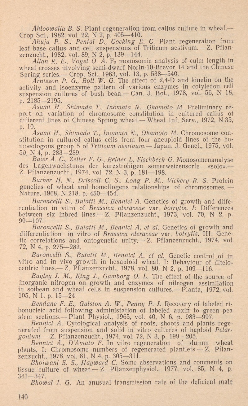 Ahloowalia В. S. Plant regeneration from callus culture in wheat.— Crop Sci., 1982. vol. 22, N 2, p. 405—410. Ahuja P. S.. Peritai D., Cocking E. C. Plant regeneration from leaf base callus and cell suspensions of Triticum aestivum.— Z. Pflan¬ zenzucht., 1982, vol. 89, N 2, p. 139—144. Allan R. E., Vogel 0. A. F2 monosomic analysis of culm length in •wheat crosses involving semi-dwarf Norin-lO-Brevor 14 and the Chinese Spring series.— Crop. Sci., 1963, vol. 13, p. 538—540. Arnisson P. G., Boll W. G. The effect of 2,4-D and kinetin on the activity and isoenzyme pattern of various enzymes in cotyledon cell suspension cultures of bush bean.—Can. J. Bot., 1978, vol. 56, N 18, p. 2185—2195. Asami H., Shimada T., Inomata N., Okamoto M. Preliminary re- poi t on variation of chromosome constitution in cultured callus of different lines of Chinese Spring wheat.— Wheat Inf. Serv., 1972, N35, p. 10. Asami H., Shimada T., Inomata N., Okamoto M. Chromosome con¬ stitution in cultured callus cells from four aneuploid lines of the ho- moeologous group 5 of Triticum aestivum.— Japan. J. Genet., 1975, vol. 5Ö, N 4, p. 283-289. Baier A. C., Zeller F. G., Reiner L. Fischbeck G. Monosomenanalyse des Lagenwachstums der kurzstrohigen somerweizensorte «solo».— Z. Pflanzenzucht., 1974, vol. 72, N 3, p. 181—198. Barber H. N., Briscoli С. S., Long P. M., Vickery R. S. Protein genetics of wheat and homollogens relationships of chromosomes. — Nature, 1968, N 218, p. 450—454. Baroncelli S., Buiatti M., Bennici A. Genetics of growth and diffe¬ rentiation in vitro of Brassica oleraceae var. botrytis. I: Differences between six inbred lines.— Z. Pflanzenzucht., 1973, vol. 70, N 2, p. 99—107. Baroncelli S., Buiatti M., Bennici A. et al. Genetics of growth and differentiation in vitro of Brassica oleraceae var. botrytis. Ill: Gene¬ tic correlations and ontogenetic unity.— Z. Pflanzenzucht., 1974, vol. 72, N 4, p. 275—282. Baroncelli S., Buiatti M., Bennici A. et al. Genetic control of in vitro and in vivo growth in hexaploid wheat. I: Behaviour of ditelo- centric lines.— Z. Pflanzenzucht., 1978, vol. 80, N 2, p.. 109—116. Bayley J. M., King J., Gamborg 0. L. The effect of the source of inorganic nitrogen on growth and enzymes of nitrogen assimilation in soibean and wheat cells in suspension cultures.— Planta, 1972, vol. 105, N 1, p. 15—24. Bendane F. E., Galston A. W., Penny P. J. Recovery of labeled ri¬ bonucleic acid following administation of labeled auxin to green pea stem sections.— Plant Physiol, 1965, vol. 40, N 6, p. 983—997. Bennici A. Cytological analysis of roots, shoots and plants rege¬ nerated from suspension and solid in vitro cultures of haploid Pelar¬ gonium.-— Z. Pflanzenzucht., 1974, vol. 72, N 3, p. 199—205. Bennici A., D'Amato F. In vitro regeneration of durum wheat plants. I: Chromosome numbers of regenerated plantlets.— Z. Pflan¬ zenzucht., 1978, vol. 81, N 4, p. 305—311. Bhojwani S. S., Hayward C. Some abservations and comments on tissue culture of wheat.—Z. Pflanzenphysiol, 1977, vol. 85, N 4, p. 341—347. Bhowal /, Q, An anusual transmission rate of the dçficient rnalç 140