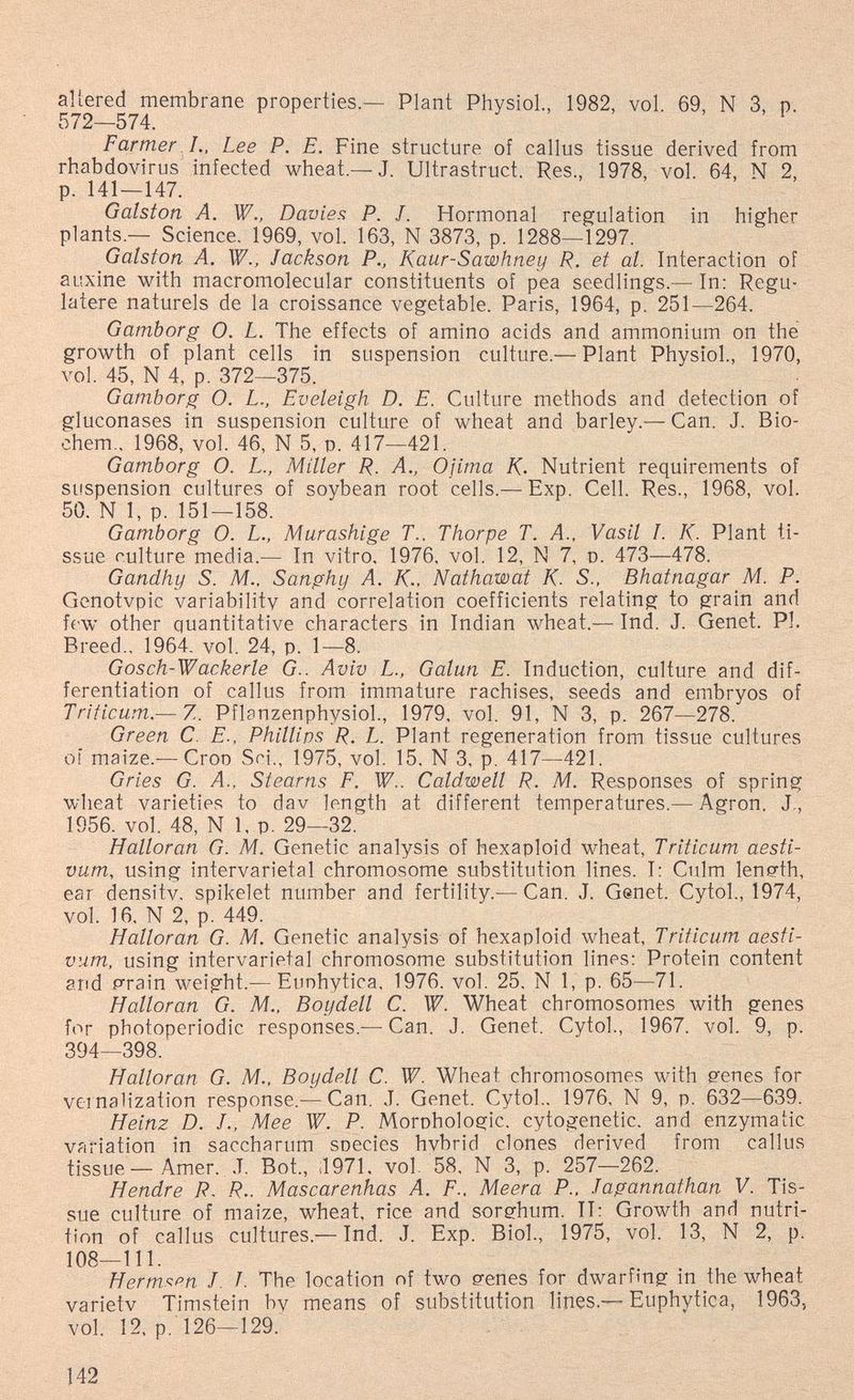altered membrane properties.— Plant Physiol., 1982, vol. 69, N 3, p. 572—574. Farmer !., Lee P. E. Fine structure of callus tissue derived from rhabdovirus infected wheat.—J. Ultrastruct. Res., 1978, vol. 64, N 2, p. 141—147. Galston A. W., Davies P. J. Hormonal regulation in higher plants.— Science. 1969, vol. 163, N 3873, p. 1288—1297. Galston A, W., Jackson P., Kaur-Sawhney R. et al. Interaction of auxine with macromolecular constituents of pea seedlings.— In: Regu- latere naturels de la croissance vegetable. Paris, 1964, p. 251—264. Gamborg O. L. The effects of amino acids and ammonium on the growth of plant cells in suspension culture.— Plant Physiol., 1970, vol. 45, N 4, p. 372—375. Gamborg O. L., Eveleigh D. E. Culture methods and detection of gluconases in suspension culture of wheat and barley.— Can. J. Bio- chem., 1968, vol. 46, N 5, p. 417—421. Gamborg 0. L., Miller R. A., Ojima K. Nutrient requirements of suspension cultures of soybean root cells.— Exp. Cell. Res., 1968, vol. 50. N 1, p. 151—158. Gamborg 0. L., Murashige T.. Thorpe T. A., Vasil I. K. Plant ti¬ ssue culture media.— In vitro, 1976. vol. 12, N 7, p. 473—478. Gandhy S. M.. Sanghy A. K.. Nathawat K. S.. Bhatnagar M. P. Genotvpic variability and correlation coefficients relating to grain and few other quantitative characters in Indian wheat.— Ind. J. Genet. PI. Breed., 1964. vol. 24, p. 1—8. Gosch-Wackerle G.. Aviv L., Galun E. Induction, culture and dif¬ ferentiation of callus from immature rachises, seeds and embryos of Triticum.— Z. Pflanzenphysiol., 1979, vol. 91, N 3, p. 267—278. Green С E., Phillips R. L. Plant regeneration from tissue cultures oí maize.— Crop Sci., 1975, vol. 15, N 3, p. 417—421. Gries G. A., Stearns F. W.. Caldwell R. M. Responses of spring wheat varieties to dav length at different temperatures.— Agron. J,, 1956. vol. 48, N 1. p. 29—32. Halloran G. M. Genetic analysis of hexaploid wheat, Triticum aesti- vum, using intervarietal chromosome substitution lines. 1: Culm length, ear densitv. spikelet number and fertility.— Can. J. Genet. Cytol., 1974, vol. 16. N 2, p. 449. Halloran G. M. Genetic analysis of hexaploid wheat, Triticum aesfi- vum, using intervarietal chromosome substitution lines: Protein content and p^rain weight.— Eunhytica, 1976. vol. 25, N 1, p. 65—71. Halloran G. M.. Boydell C. W. Wheat chromosomes with genes for photoperiodic responses.—Can. J. Genet. Cytol., 1967. vol. 9, p. 394—398. Halloran G. M., Boydell C. W. Wheat chromosomes with genes for vernalization response.-—Can. J. Genet. Cytol.. 1976, N 9, p. 632—639. Heinz D. J., Mee W. P. Morphologic, cytogenetic, and enzymatic variation in saccharum species hvbrid clones derived from callus tissue — Amer. J. Bot., il971, vol. 58, N 3, p. 257—262. Hendre R. R.. Mascarenhas A. F.. Meera P., Jagannathan V. Tis¬ sue culture of maize, wheat, rice and sorehum. II: Growth and nutri¬ tion of callus cultures.— Ind. J. Exp. Biol., 1975, vol. 13, N 2, p. 108—111. Негт^рп J. I. The location of two genes for dwarfing in the wheat varietv Timstein bv means of substitution lines.—Euphytica, 1963, vol. 12. p. 126—129. 142