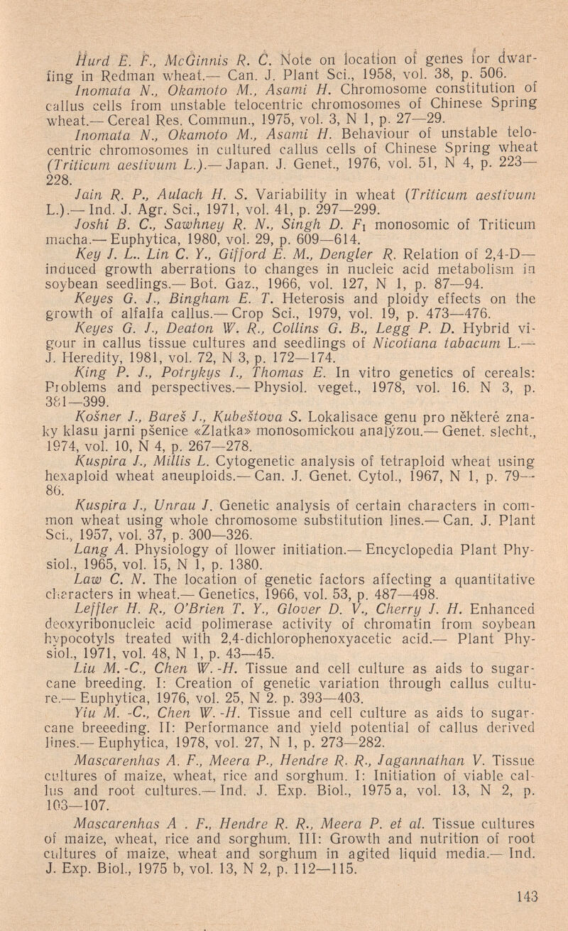ììurd E. P., Mcòinnis R. C. Ñote on iocaíion of genes for (iwäi*- fing in Redman wheat.— Can. J. Plant Sci., 1958, vol. 38, p. 506. Inomata N., Okamoto M., Asami H. Chromosome constitution^ of callus cells from unstable telocentric chromosomes of Chinese Spring wheat.—Cereal Res. Commun., 1975, vol. 3, N 1, p. 27—29. Inomata N., Okamoto M., Asami H. Behaviour of unstable telo¬ centric chromosomes in cultured callus cells of Chinese Spring wheat (Triticum aestivum L.).— Japan. J. Genet., 1976, vol. 51, N 4, p. 223 228. Jain R. P., Aulach H. S. Variability in wheat {Triticum aestivum L.).— Ind. J. Agr. Sci., 1971, vol. 41, p. 297—299. Joshi B. C., Sawhney R. N., Singh D. Fi monosomic of Triticum macha.— Euphytica, 1980, vol. 29, p. 609—614. Key J. L.. Lin C. Y., G if ford E. M., Dengler R. Relation of 2,4-D— induced growth aberrations to changes in nucleic acid metabolism in soybean seedlings.— Bot. Gaz., 1966, vol. 127, N 1, p. 87—94. Keyes G. J., Bingham E. T. Heterosis and ploidy effects on the growth of alfalfa callus.— Crop Sci., 1979, vol. 19, p. 473—476. Keyes G. J., Deaton W. R., Collins G. В., Legg P. D. Hybrid vi¬ gour in callus tissue cultures and seedlings of Nicotiana tabacum L.— J. Heredity, 1981, vol. 72, N 3, p. 172—174. King P. J., Potrykys I., Thomas E. In vitro genetics of cereals: Problems and perspectives.— Physiol, veget., 1978, vol. 16. N 3, p. 381—399. Kosner J., Bares J., Kubestova S. Lokalisace genu pro nëkteré zna- ky klasu jarni psenice «Zlatka» monosomickou analyzou.— Genet, siecht., 1974, vol. 10, N 4, p. 267—278. Kuspira J., Millis L. Cytogenetic analysis of tetraploid wheat using hexaploid wheat aneuploids.—Can. J. Genet. CytoL, 1967, N 1, p. 79— 86. Kuspira J., Unrau /. Genetic analysis of certain characters in com¬ mon wheat using whole chromosome substitution lines.— Can. J. Plant Sci., 1957, vol. 37, p. 300—326. Lang A. Physiology of llower initiation.— Encyclopedia Plant Phy¬ siol., 1965, vol. 15, N 1, p. 1380. Law C. N. The location of genetic factors affecting a quantitative chc'racters in wheat.— Genetics, 1966, vol. 53, p. 487—498. Leffler H. R., O'Brien T. Y., Glover D. V., Cherry J. H. Enhanced deoxyribonucleic acid polimerase activity of chromatin from soybean hvpocotyls treated with 2,4-dichlorophenoxyacetic acid.^— Plant Phy¬ siol., 1971, vol. 48, N 1, p. 43—45. Liu M. -C., Chen W. -H. Tissue and cell culture as aids to sugar¬ cane breeding. I; Creation of genetic variation through callus cultu¬ re.— Euphytica, 1976, vol. 25, N 2. p. 393—403. Yiu M. -C., Chen W. -H. Tissue and cell culture as aids to sugar¬ cane breeeding. II: Performance and yield potential of callus derived lines.— Euphytica, 1978, vol. 27, N 1, p. 273—282. Mascarenhas A. F., Meera P., Hendre R. R., Jagannathan V. Tissue cultures of maize, wheat, rice and sorghum. I: Initiation of viable cal¬ lus and root cultures.— Ind. J. Exp. Biol., 1975 a, vol. 13, N 2, p. 103—107. Mascarenhas A . F., Hendre R. R., Meera P. et al. Tissue cultures of maize, wheat, rice and sorghum. Ill; Growth and nutrition of root ciiltures of maize, wheat and sorghum in agited liquid media.— Ind. J. Exp. Biol., 1975 b, vol. 13, N 2, p. 112—115. 143